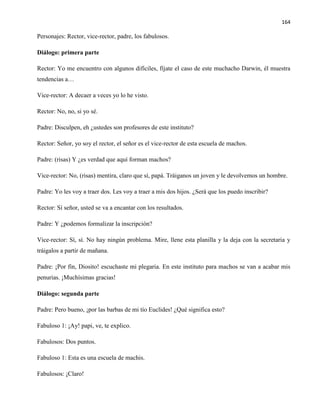 164
Personajes: Rector, vice-rector, padre, los fabulosos.
Diálogo: primera parte
Rector: Yo me encuentro con algunos difíciles, fíjate el caso de este muchacho Darwin, él muestra
tendencias a…
Vice-rector: A decaer a veces yo lo he visto.
Rector: No, no, si yo sé.
Padre: Disculpen, eh ¿ustedes son profesores de este instituto?
Rector: Señor, yo soy el rector, el señor es el vice-rector de esta escuela de machos.
Padre: (risas) Y ¿es verdad que aquí forman machos?
Vice-rector: No, (risas) mentira, claro que sí, papá. Tráiganos un joven y le devolvemos un hombre.
Padre: Yo les voy a traer dos. Les voy a traer a mis dos hijos. ¿Será que los puedo inscribir?
Rector: Sí señor, usted se va a encantar con los resultados.
Padre: Y ¿podemos formalizar la inscripción?
Vice-rector: Sí, sí. No hay ningún problema. Mire, llene esta planilla y la deja con la secretaria y
tráigalos a partir de mañana.
Padre: ¡Por fin, Diosito! escuchaste mi plegaria. En este instituto para machos se van a acabar mis
penurias. ¡Muchísimas gracias!
Diálogo: segunda parte
Padre: Pero bueno, ¡por las barbas de mi tío Euclides! ¿Qué significa esto?
Fabuloso 1: ¡Ay! papi, ve, te explico.
Fabulosos: Dos puntos.
Fabuloso 1: Esta es una escuela de machis.
Fabulosos: ¡Claro!
 
