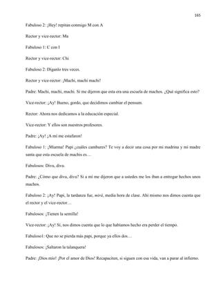 165
Fabuloso 2: ¡Hey! repitan conmigo M con A
Rector y vice-rector: Ma
Fabuloso 1: C con I
Rector y vice-rector: Chi
Fabuloso 2: Díganlo tres veces.
Rector y vice-rector: ¡Machi, machi machi!
Padre: Machi, machi, machi. Si me dijeron que esta era una escuela de machos. ¿Qué significa esto?
Vice-rector: ¡Ay! Bueno, gordo, que decidimos cambiar el pensum.
Rector: Ahora nos dedicamos a la educación especial.
Vice-rector: Y ellos son nuestros profesores.
Padre: ¡Ay! ¡A mí me estafaron!
Fabuloso 1: ¡Miarma! Papi ¿cuáles cambures? Te voy a decir una cosa por mi madrina y mi madre
santa que esta escuela de machis es…
Fabulosos: Divu, divu.
Padre: ¿Cómo que divu, divu? Si a mí me dijeron que a ustedes me los iban a entregar hechos unos
machos.
Fabuloso 2: ¡Ay! Papi, la tardanza fue, mirá, media hora de clase. Ahí mismo nos dimos cuenta que
el rector y el vice-rector…
Fabulosos: ¡Tienen la semilla!
Vice-rector: ¡Ay! Sí, nos dimos cuenta que lo que habíamos hecho era perder el tiempo.
Fabuloso1: Que no se pierda más papi, porque ya ellos dos…
Fabulosos: ¡Saltaron la talanquera!
Padre: ¡Dios mío! ¡Por el amor de Dios! Recapaciten, si siguen con esa vida, van a parar al infierno.
 
