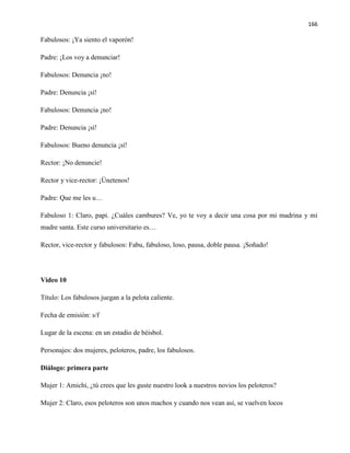166
Fabulosos: ¡Ya siento el vaporón!
Padre: ¡Los voy a denunciar!
Fabulosos: Denuncia ¡no!
Padre: Denuncia ¡sí!
Fabulosos: Denuncia ¡no!
Padre: Denuncia ¡sí!
Fabulosos: Bueno denuncia ¡sí!
Rector: ¡No denuncie!
Rector y vice-rector: ¡Únetenos!
Padre: Que me les u…
Fabuloso 1: Claro, papi. ¿Cuáles cambures? Ve, yo te voy a decir una cosa por mi madrina y mi
madre santa. Este curso universitario es…
Rector, vice-rector y fabulosos: Fabu, fabuloso, loso, pausa, doble pausa. ¡Soñado!
Video 10
Título: Los fabulosos juegan a la pelota caliente.
Fecha de emisión: s/f
Lugar de la escena: en un estadio de béisbol.
Personajes: dos mujeres, peloteros, padre, los fabulosos.
Diálogo: primera parte
Mujer 1: Amichi, ¿tú crees que les guste nuestro look a nuestros novios los peloteros?
Mujer 2: Claro, esos peloteros son unos machos y cuando nos vean así, se vuelven locos
 
