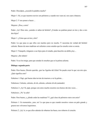 167
Padre: Disculpen, ¿escuché la palabra macho?
Mujer 1: Sií, es que nuestros novios son peloteros y cuando nos vean así, nos caen a batazos.
Mujer 2: Y nos ponen a hacer…
Mujeres: ¡Pisa y corre!
Padre: ¡Ay! Dios mío, ¡ustedes si saben de béisbol! ¿Ustedes no podrían poner en tres y dos a mis
dos hijos?
Mujer 1: ¿Cómo que en tres y dos?
Padre: Lo que pasa es que ellos son machos pero no mucho. Y necesitan de verdad del béisbol
caliente. Bueno de unas madrinas así calientes como ustedes que les enseñe como se anota.
Mujer 2: Tranquilo, tráiganos a sus hijos para el estadio, para hacerles un doble play…
Mujeres: ¡De infarto!
Padre: Ya se los traigo, para que ustedes le enseñen que es la pelota caliente.
Diálogo: segunda parte
Padre: Pero bueno, Diosito querido, ¡por las Águilas del Zulia! No puedo creer lo que ven mis ojos.
¿Qué significa esto?
Fabuloso 1: Papi, qué buena idea tuviste de traernos a ver la pelota…
Fabulosos: Caliente, caliente, eh oh, caliente, caliente oh ah (cantando)
Fabuloso 2: ¡Ay! Sí, papi, porque con estos machis nosotros nos hemos ido dos veces…
Fabulosos: ¡ Pa’ la calle!
Padre: Pero bueno, y ¿dónde están las madrinas? Y ¿qué clase de peloteros raros son estos?
Pelotero 1: Un momentito, ¡raro, no! Lo que pasa es que cuando nosotros vemos un palo grande y
grueso nos volvemos loquísimos.
Pelotero 2: ¡Ay! sí, es que ellos además de robarnos las bases, nos robaron el corazón.
 