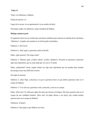 169
Video 11
Título: Los fabulosos y Shakira.
Fecha de emisión: s/f
Lugar de la escena: en un apartamento/ en un estudio de baile.
Personajes: padre, los fabulosos, mujer imitadora de Shakira.
Diálogo: primera parte
El segmento inicia con un sonido tipo caricaturas infantiles para anunciar la entrada de los hermanos
“fabulosos”, el padre está sentado en el sofá leyendo el periódico.
Fabuloso 1: ¡Por favor!
Fabuloso 2: ¡Hey! papi, te queremos echar un brollo.
Padre: ¿Qué quieren? ¡No tengo reales!
Fabuloso 1: Miarma, papi, ¿Cuáles cobres? ¿Cuáles cambures?, Nosotros te queremos comunicar
algo muy importante, que no tiene nada que ver con el vil metal.
Padre: ¿Importante? miren, tengan cuidao con algo muy importante que me puedan decir ustedes
dos porque estoy muy débil del corazón.
(Se repite la música)
Fabuloso 2: ¡Hey! Papi, calmalizate, lo que te queremos decir es que ambos queremos estar en el
cuerpo de Shakira.
Fabuloso 1: Y no solo eso, queremos verla, conocerla y estar en su cuerpo.
Padre: ¡Dios mío! Yo sabía que algún día tenía que hacerse el milagro. Mis hijos quieren estar en el
cuerpo de una verdadera hembra. ¡Dios mío! (el padre abraza a sus hijos) ¿De verdad ustedes
quieren estar en el cuerpo de Shakira?
Fabulosos: ¡Claaaro!
Fabuloso 2: Hey papi es que Shakira nos tiene…
 
