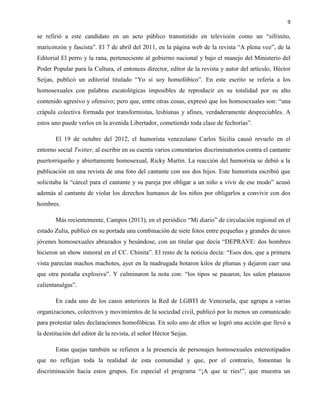 9
se refirió a este candidato en un acto público transmitido en televisión como un “sifrinito,
mariconzón y fascista”. El 7 de abril del 2011, en la página web de la revista “A plena voz”, de la
Editorial El perro y la rana, perteneciente al gobierno nacional y bajo el manejo del Ministerio del
Poder Popular para la Cultura, el entonces director, editor de la revista y autor del artículo, Héctor
Seijas, publicó un editorial titulado “Yo sí soy homofóbico”. En este escrito se refería a los
homosexuales con palabras escatológicas imposibles de reproducir en su totalidad por su alto
contenido agresivo y ofensivo; pero que, entre otras cosas, expresó que los homosexuales son: “una
crápula colectiva formada por transformistas, lesbianas y afines, verdaderamente despreciables. A
estos uno puede verlos en la avenida Libertador, cometiendo toda clase de fechorías”.
El 19 de octubre del 2012, el humorista venezolano Carlos Sicilia causó revuelo en el
entorno social Twitter, al escribir en su cuenta varios comentarios discriminatorios contra el cantante
puertorriqueño y abiertamente homosexual, Ricky Martin. La reacción del humorista se debió a la
publicación en una revista de una foto del cantante con sus dos hijos. Este humorista escribió que
solicitaba la “cárcel para el cantante y su pareja por obligar a un niño a vivir de ese modo” acusó
además al cantante de violar los derechos humanos de los niños por obligarlos a convivir con dos
hombres.
Más recientemente, Campos (2013), en el periódico “Mi diario” de circulación regional en el
estado Zulia, publicó en su portada una combinación de siete fotos entre pequeñas y grandes de unos
jóvenes homosexuales abrazados y besándose, con un titular que decía “DEPRAVE: dos hombres
hicieron un show inmoral en el CC. Chinita”. El resto de la noticia decía: “Esos dos, que a primera
vista parecían machos machotes, ayer en la madrugada botaron kilos de plumas y dejaron caer una
que otra pestaña explosiva”. Y culminaron la nota con: “los tipos se pasaron, les salen planazos
calientanalgas”.
En cada uno de los casos anteriores la Red de LGBTI de Venezuela, que agrupa a varias
organizaciones, colectivos y movimientos de la sociedad civil, publicó por lo menos un comunicado
para protestar tales declaraciones homofóbicas. En solo uno de ellos se logró una acción que llevó a
la destitución del editor de la revista, el señor Héctor Seijas.
Estas quejas también se refieren a la presencia de personajes homosexuales estereotipados
que no reflejan toda la realidad de esta comunidad y que, por el contrario, fomentan la
discriminación hacia estos grupos. En especial el programa “¡A que te ríes!”, que muestra un
 