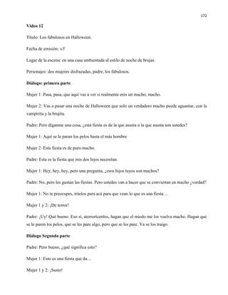 172
Video 12
Título: Los fabulosos en Halloween.
Fecha de emisión: s/f
Lugar de la escena: en una casa ambientada al estilo de noche de brujas.
Personajes: dos mujeres disfrazadas, padre, los fabulosos.
Diálogo: primera parte
Mujer 1: Pasa, pasa, que aquí vas a ver si realmente eres un macho, macho.
Mujer 2: Vas a pasar una noche de Halloween que solo un verdadero macho puede aguantar, con la
vampirita y la brujita.
Padre: Pero díganme una cosa, ¿esta fiesta es de la que asusta o la que asusta son ustedes?
Mujer 1: Aquí se le paran los pelos hasta el más hombre
Mujer 2: Esta fiesta es de puro macho.
Padre: Esta es la fiesta que mis dos hijos necesitan.
Mujer 1: Hey, hey, hey, pero una pregunta, ¿esos hijos tuyos son machos?
Padre: No, pero les gustan las fiestas. Pero ustedes van a hacer que se conviertan en macho ¿verdad?
Mujer 1: No te preocupes, tráelos para acá para que vean lo que es una fiesta…
Mujer 1 y 2: ¡De terror!
Padre: ¡Uy! Qué bueno. Eso sí, aterrorícenlos, hagan que el miedo me los vuelva macho. Hagan que
se le paren los pelos, que se les pare algo, pero que se les pare. Ya se los traigo.
Diálogo Segunda parte
Padre: Pero bueno, ¿qué significa esto?
Mujer 1: Esto es una fiesta que da…
Mujer 1 y 2: ¡Susto!
 