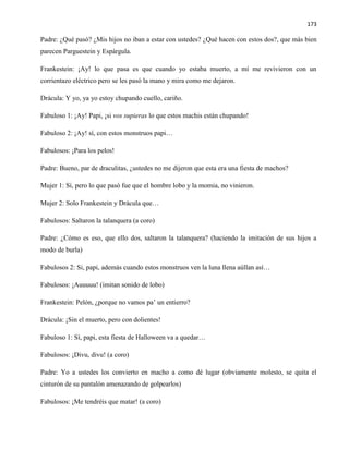 173
Padre: ¿Qué pasó? ¿Mis hijos no iban a estar con ustedes? ¿Qué hacen con estos dos?, que más bien
parecen Parguestein y Espárgula.
Frankestein: ¡Ay! lo que pasa es que cuando yo estaba muerto, a mí me revivieron con un
corrientazo eléctrico pero se les pasó la mano y mira como me dejaron.
Drácula: Y yo, ya yo estoy chupando cuello, cariño.
Fabuloso 1: ¡Ay! Papi, ¡si vos supieras lo que estos machis están chupando!
Fabuloso 2: ¡Ay! sí, con estos monstruos papi…
Fabulosos: ¡Para los pelos!
Padre: Bueno, par de draculitas, ¿ustedes no me dijeron que esta era una fiesta de machos?
Mujer 1: Sí, pero lo que pasó fue que el hombre lobo y la momia, no vinieron.
Mujer 2: Solo Frankestein y Drácula que…
Fabulosos: Saltaron la talanquera (a coro)
Padre: ¿Cómo es eso, que ello dos, saltaron la talanquera? (haciendo la imitación de sus hijos a
modo de burla)
Fabulosos 2: Si, papi, además cuando estos monstruos ven la luna llena aúllan así…
Fabulosos: ¡Auuuuu! (imitan sonido de lobo)
Frankestein: Pelón, ¿porque no vamos pa’ un entierro?
Drácula: ¡Sin el muerto, pero con dolientes!
Fabuloso 1: Sí, papi, esta fiesta de Halloween va a quedar…
Fabulosos: ¡Divu, divu! (a coro)
Padre: Yo a ustedes los convierto en macho a como dé lugar (obviamente molesto, se quita el
cinturón de su pantalón amenazando de golpearlos)
Fabulosos: ¡Me tendréis que matar! (a coro)
 