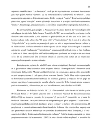 10
segmento conocido como “Los fabulosos”, en el que se representan dos personajes abiertamente
gais cuyo padre pretende “curarlos” de su homosexualidad y convertirlos en “machos”. Estos
personajes se presentan en diferentes escenarios donde, en vez de “curarse” de su homosexualidad,
parece que logran “contagiar” a otros personajes masculinos, al principio identificados como muy
“machos”. Sin embargo, estas denuncias no se subscriben únicamente a los programas humorísticos.
En abril del 2003, por ejemplo, la Asociación civil Alianza Lambda de Venezuela presentó
ante el canal de televisión Radio Caracas Televisión (RCTV) una comunicación en relación con la
situación antes mencionada y para expresar su preocupación por el trato que se le daba a la
homosexualidad en las telenovelas “Mi gorda bella” y “Trapos íntimos”. En el caso de la telenovela
“Mi gorda bella”, se presentaba un personaje de quien tan solo se sospechaba su homosexualidad y
en varias escenas se le vio sufriendo un trato vejatorio de sus amigos masculinos por su supuesta
orientación sexual. En el caso de “Trapos íntimos”, un personaje identificado como la Gata Gorda es
a quien se le llama con adjetivos calificativos denigrantes proferidos por el típico macho o latin
lover. En su comunicación esta asociación ofrecía su asesoría para incluir en las telenovelas
personajes homosexuales no estereotipados.
Posteriormente, en junio del año 2003, esta misma asociación civil entregó otro comunicado
en el que alertaron sobre los avances de un programa llamado “Diente por diente” transmitido en el
mismo canal de televisión. Alianza Lambda informó en esa comunicación que se estaba anunciando
un próximo programa en el cual aparecería un personaje llamado Charlie Mata, quien representaba
un homosexual claramente estereotipado que era insultado, golpeado y empujado por un grupo de
artistas masculinos. La comunicación alertaba sobre la promoción de la violencia contra un grupo
particular minoritario y discriminado por su orientación sexual como el colectivo LGBTI.
Finalmente, en diciembre del año 2011, el Observatorio Revolucionario de Medios por la
Diversidad Sexual y de Género presentó ante la Comisión Nacional de Telecomunicaciones
(CONATEL) una denuncia en contra del programa “¡A que te ríes!”, transmitido por el canal de
televisión Venevisión. En dicha comunicación este grupo alegaba que el programa “¡A que te ríes!”
muestra una realidad estereotipada de algunos grupos sociales y se burla de ellos constantemente. El
propósito de la comunicación era exigir la salida del aire de lo que ellos consideraban un programa
que promovía la “difusión de mensajes con contenidos discriminatorios hacia las mujeres, a la sexo-
género diversidad y demás grupos históricamente excluidos”. Ante la situación expuesta por estos
grupos representantes de la comunidad LGBTI, la autora de este trabajo se planteó la necesidad de
 
