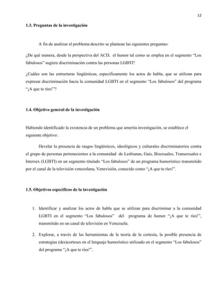 12
1.3. Preguntas de la investigación
A fin de analizar el problema descrito se plantean las siguientes preguntas:
¿De qué manera, desde la perspectiva del ACD, el humor tal como se emplea en el segmento “Los
fabulosos” sugiere discriminación contra las personas LGBTI?
¿Cuáles son las estructuras lingüísticas, específicamente los actos de habla, que se utilizan para
expresar discriminación hacia la comunidad LGBTI en el segmento “Los fabulosos” del programa
“¡A que te ríes!”?
1.4. Objetivo general de la investigación
Habiendo identificado la existencia de un problema que amerita investigación, se establece el
siguiente objetivo:
Develar la presencia de rasgos lingüísticos, ideológicos y culturales discriminatorios contra
el grupo de personas pertenecientes a la comunidad de Lesbianas, Gais, Bisexuales, Transexuales e
Intersex (LGBTI) en un segmento titulado “Los fabulosos” de un programa humorístico transmitido
por el canal de la televisión venezolana, Venevisión, conocido como “¡A que te ríes!”.
1.5. Objetivos específicos de la investigación
1. Identificar y analizar los actos de habla que se utilizan para discriminar a la comunidad
LGBTI en el segmento “Los fabulosos” del programa de humor “¡A que te ríes!”,
transmitido en un canal de televisión en Venezuela.
2. Explorar, a través de las herramientas de la teoría de la cortesía, la posible presencia de
estrategias (des)corteses en el lenguaje humorístico utilizado en el segmento “Los fabulosos”
del programa “¡A que te ríes!”.
 
