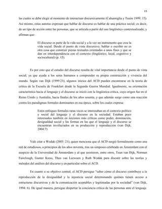 15
las cuales se debe elegir al momento de interactuar discursivamente (Calsamiglia y Tusón 1999: 15).
Así mismo, estas autoras expresan que hablar de discurso es hablar de una práctica social; es decir,
de un tipo de acción entre las personas, que se articula a partir del uso lingüístico contextualizado, y
afirman que:
El discurso es parte de la vida social y a la vez un instrumento que crea la
vida social. Desde el punto de vista discursivo, hablar o escribir no es
otra cosa que construir piezas textuales orientadas a unos fines y que se
dan en interdependencia con el contexto (lingüístico, local, cognitivo y
sociocultural) (p. 15).
Es por esto que el estudio del discurso resulta de vital importancia desde el punto de vista
social, ya que ayuda a los seres humanos a comprender su propia construcción y vivencia del
mundo. Según van Dijk (1999:23), algunos inicios del ACD pueden encontrarse en la teoría de
crítica de la Escuela de Frankfurt desde la Segunda Guerra Mundial. Igualmente, su orientación
característica hacia el lenguaje y el discurso se inició con la lingüística crítica, cuyo origen fue en el
Reino Unido y Australia, hacia finales de los años sesenta, y que además surge como una reacción
contra los paradigmas formales dominantes en esa época, sobre los cuales expresa:
Estos enfoques formales raras veces se interesaban en el contexto político
y social del lenguaje y el discurso en la sociedad. Estaban poco
interesados también en nociones más críticas como poder, dominación,
desigualdad social y las formas en las que el lenguaje y el discurso se
encuentran involucrados en su producción y reproducción (van Dijk,
2004:7)
Vale citar a Wodak (2003: 21), quien menciona que el ACD surgió formalmente como una
red de estudiosos, a principios de los años noventa, tras un simposio celebrado en Ámsterdam con el
auspicio de la Universidad de Ámsterdam y al que asistieron, entre otros, Teun van Dijk, Norman
Fairclough, Gunter Kress, Theo van Leewuen y Ruth Wodak para discutir sobre las teorías y
métodos del análisis del discurso y en particular sobre el ACD.
En cuanto a su objetivo central, el ACD persigue “saber cómo el discurso contribuye a la
reproducción de la desigualdad y la injusticia social determinando quiénes tienen acceso a
estructuras discursivas y de la comunicación aceptables y legitimadas por la sociedad” (van Dijk,
1994: 6). De igual manera, persigue despertar la conciencia crítica de las personas ante el lenguaje.
 