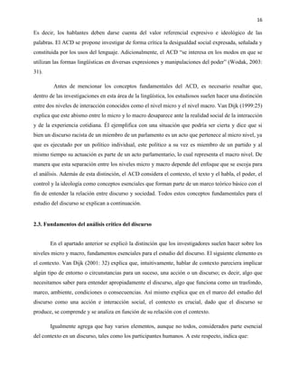 16
Es decir, los hablantes deben darse cuenta del valor referencial expresivo e ideológico de las
palabras. El ACD se propone investigar de forma crítica la desigualdad social expresada, señalada y
constituida por los usos del lenguaje. Adicionalmente, el ACD “se interesa en los modos en que se
utilizan las formas lingüísticas en diversas expresiones y manipulaciones del poder” (Wodak, 2003:
31).
Antes de mencionar los conceptos fundamentales del ACD, es necesario resaltar que,
dentro de las investigaciones en esta área de la lingüística, los estudiosos suelen hacer una distinción
entre dos niveles de interacción conocidos como el nivel micro y el nivel macro. Van Dijk (1999:25)
explica que este abismo entre lo micro y lo macro desaparece ante la realidad social de la interacción
y de la experiencia cotidiana. Él ejemplifica con una situación que podría ser cierta y dice que si
bien un discurso racista de un miembro de un parlamento es un acto que pertenece al micro nivel, ya
que es ejecutado por un político individual, este político a su vez es miembro de un partido y al
mismo tiempo su actuación es parte de un acto parlamentario, lo cual representa el macro nivel. De
manera que esta separación entre los niveles micro y macro depende del enfoque que se escoja para
el análisis. Además de esta distinción, el ACD considera el contexto, el texto y el habla, el poder, el
control y la ideología como conceptos esenciales que forman parte de un marco teórico básico con el
fin de entender la relación entre discurso y sociedad. Todos estos conceptos fundamentales para el
estudio del discurso se explican a continuación.
2.3. Fundamentos del análisis crítico del discurso
En el apartado anterior se explicó la distinción que los investigadores suelen hacer sobre los
niveles micro y macro, fundamentos esenciales para el estudio del discurso. El siguiente elemento es
el contexto. Van Dijk (2001: 32) explica que, intuitivamente, hablar de contexto pareciera implicar
algún tipo de entorno o circunstancias para un suceso, una acción o un discurso; es decir, algo que
necesitamos saber para entender apropiadamente el discurso, algo que funciona como un trasfondo,
marco, ambiente, condiciones o consecuencias. Así mismo explica que en el marco del estudio del
discurso como una acción e interacción social, el contexto es crucial, dado que el discurso se
produce, se comprende y se analiza en función de su relación con el contexto.
Igualmente agrega que hay varios elementos, aunque no todos, considerados parte esencial
del contexto en un discurso, tales como los participantes humanos. A este respecto, indica que:
 