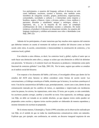 17
Los participantes, o usuarios del lenguaje, utilizan el discurso no solo
como hablantes, escritores, oyentes o lectores, sino también como
miembros de categorías sociales, grupos, profesiones, organizaciones,
comunidades, sociedades y culturas (…) interactúan como mujeres y
hombres, negros y blancos, viejos y jóvenes, pobres y ricos, médicos y
pacientes, docentes y estudiantes, amigos y enemigos, chinos y
nigerianos, etc., y, en la mayoría de los casos en complejas
combinaciones de roles e identidades sociales y culturales. De modo
recíproco, al producir el discurso en situaciones sociales, los usuarios del
lenguaje construyen y exhiben activamente esos roles e identidades (van
Dijk, 2001:22).
Además de los participantes, el autor menciona que hay muchos otros aspectos del contexto
que deberían tomarse en cuenta al momento de realizar un análisis del discurso como un factor
social; entre otros, la acción, conocimiento e intencionalidad, la construcción de contextos, y los
contextos local y global.
Con relación a estos últimos, es decir, los contextos local y global, explica el autor que se
suele hacer una distinción entre ellos y, aunque se aclare que esta distinción es difícil de delimitar
con precisión, “el discurso y el contexto local con frecuencia se producen e interpretan como parte
funcional de contextos globales” (van Dijk, 2001:38). Por lo tanto, sugiere que ambos se estudien
en el análisis social del discurso.
Con respecto a los elementos del habla y del texto, el investigador afirma que dentro de los
estudios del ACD estos factores se deben considerar como formas de acción social. Las
conversaciones y el diálogo constituyen el habla, mientras que la lectura y la escritura constituyen el
texto. Una de las características del habla es que, prototípicamente, ocurre cara a cara, dentro de una
comunicación marcada por los cambios de turnos, es espontánea e improvisada con incidencias
como las pausas, los errores, las reparaciones, entre otras. El texto, por su parte, es más controlado,
los escritores pueden corregir, cambiar y reescribir un texto. Esta separación, sin embargo, agrega
van Dijk, no debe ser tomada en un sentido absoluto, ya que algunos textos orales pueden ser
preparados como escritos y algunos textos escritos pueden ser elaborados de manera espontánea y
mostrar elementos de escritura no preparada.
De la misma manera, Calsamiglia y Tusón (1999) coinciden con la observación realizada por
van Dijk, en el sentido de que no todas las manifestaciones comunicativas orales son naturales.
Explican que, por ejemplo, una conferencia, un sermón, un discurso inaugural requieren de una
 