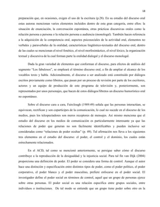 18
preparación que, en ocasiones, exigen el uso de la escritura (p.28). En su estudio del discurso oral
estas autoras mencionan varios elementos incluidos dentro de esta gran categoría, entre ellos: la
situación de enunciación, la conversación espontánea, otras prácticas discursivas orales como la
relación persona a persona o la relación persona a audiencia (monologal). También hacen referencia
a la adquisición de la competencia oral, aspectos psicosociales de la actividad oral, elementos no
verbales y paraverbales de la oralidad, características lingüístico-textuales del discurso oral, dentro
de las cuales se mencionan el nivel fonético, el nivel morfosintáctico, el nivel léxico, la organización
textual y discursiva de la cual forman parte la oralidad dialogal y el discurso monologal.
Dada la gran variedad de elementos que conforman el discurso, para efectos de análisis del
segmento “Los fabulosos”, se empleará el término discurso oral, a fin de ampliar el alcance de los
vocablos texto y habla. Adicionalmente, el discurso a ser analizado está constituido por diálogos
escritos previamente como libretos, que pasan por un proceso de revisión por parte de los escritores,
actores y un equipo de producción de este programa de televisión y, posteriormente, son
representados por unos personajes, que hacen de estos diálogos/libretos un discurso humorístico oral
no espontáneo.
Sobre el discurso cara a cara, Fairclough (1989:49) señala que las personas interactúan, se
equivocan, rectifican y son copartícipes de la comunicación, lo cual no sucede en el discurso de los
medios, pues los telespectadores son meros receptores de mensajes. Así mismo menciona que el
estudio del discurso en los medios de comunicación es particularmente interesante ya que las
relaciones de poder que generan no son fácilmente identificables y pueden inclusive ser
consideradas como “relaciones de poder ocultas” (p. 49). Tal afirmación nos lleva a los siguientes
tres elementos en el estudio del discurso: el poder, el control y el dominio, los cuales están
estrechamente relacionados.
En el ACD, tal como se mencionó anteriormente, se persigue saber cómo el discurso
contribuye a la reproducción de la desigualdad y la injusticia social. Para tal fin van Dijk (2004)
proporciona una definición de poder. El poder se considera una forma de control. Aunque el autor
hace una distinción y especificación entre distintos tipos de poder, como el poder político, el poder
corporativo, el poder blanco y el poder masculino, prefiere enfocarse en el poder social. El
investigador define el poder social en términos de control, aquel que un grupo de personas ejerce
sobre otras personas. El poder social es una relación específica entre grupos sociales, entre
individuos o instituciones. De tal modo se entiende que un grupo tiene poder sobre otro en la
 