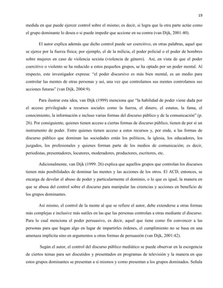 19
medida en que puede ejercer control sobre el mismo; es decir, si logra que la otra parte actúe como
el grupo dominante lo desea o si puede impedir que accione en su contra (van Dijk, 2001:40).
El autor explica además que dicho control puede ser coercitivo, en otras palabras, aquel que
se ejerce por la fuerza física; por ejemplo, el de la milicia, el poder policial o el poder de hombres
sobre mujeres en caso de violencia sexista (violencia de género). Así, en vista de que el poder
coercitivo o violento se ha reducido a estos pequeños grupos, se ha optado por un poder mental. Al
respecto, este investigador expresa: “el poder discursivo es más bien mental, es un medio para
controlar las mentes de otras personas y así, una vez que controlamos sus mentes controlamos sus
acciones futuras” (van Dijk, 2004:9).
Para ilustrar esta idea, van Dijk (1999) menciona que “la habilidad de poder viene dada por
el acceso privilegiado a recursos sociales como la fuerza, el dinero, el estatus, la fama, el
conocimiento, la información e incluso varias formas del discurso público y de la comunicación” (p.
26). Por consiguiente, quienes tienen acceso a ciertas formas de discurso público, tienen de por sí un
instrumento de poder. Entre quienes tienen acceso a estos recursos y, por ende, a las formas de
discurso público que dominan las sociedades están los políticos, la iglesia, los educadores, los
juzgados, los profesionales y quienes forman parte de los medios de comunicación; es decir,
periodistas, presentadores, locutores, moderadores, productores, escritores, etc.
Adicionalmente, van Dijk (1999: 26) explica que aquellos grupos que controlan los discursos
tienen más posibilidades de dominar las mentes y las acciones de los otros. El ACD, entonces, se
encarga de develar el abuso de poder y particularmente el dominio, o lo que es igual, la manera en
que se abusa del control sobre el discurso para manipular las creencias y acciones en beneficio de
los grupos dominantes.
Así mismo, el control de la mente al que se refiere el autor, debe extenderse a otras formas
más complejas e inclusive más sutiles en las que las personas controlan a otras mediante el discurso.
Para lo cual menciona el poder persuasivo, es decir, aquel que tiene como fin convencer a las
personas para que hagan algo en lugar de impartirles órdenes, el cumplimiento no se basa en una
amenaza implícita sino en argumentos u otras formas de persuasión (van Dijk, 2001:42).
Según el autor, el control del discurso público mediático se puede observar en la escogencia
de ciertos temas para ser discutidos y presentados en programas de televisión y la manera en que
estos grupos dominantes se presentan a sí mismos y como presentan a los grupos dominados. Señala
 