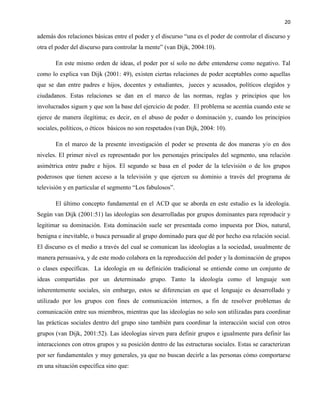 20
además dos relaciones básicas entre el poder y el discurso “una es el poder de controlar el discurso y
otra el poder del discurso para controlar la mente” (van Dijk, 2004:10).
En este mismo orden de ideas, el poder por sí solo no debe entenderse como negativo. Tal
como lo explica van Dijk (2001: 49), existen ciertas relaciones de poder aceptables como aquellas
que se dan entre padres e hijos, docentes y estudiantes, jueces y acusados, políticos elegidos y
ciudadanos. Estas relaciones se dan en el marco de las normas, reglas y principios que los
involucrados siguen y que son la base del ejercicio de poder. El problema se acentúa cuando este se
ejerce de manera ilegítima; es decir, en el abuso de poder o dominación y, cuando los principios
sociales, políticos, o éticos básicos no son respetados (van Dijk, 2004: 10).
En el marco de la presente investigación el poder se presenta de dos maneras y/o en dos
niveles. El primer nivel es representado por los personajes principales del segmento, una relación
asimétrica entre padre e hijos. El segundo se basa en el poder de la televisión o de los grupos
poderosos que tienen acceso a la televisión y que ejercen su dominio a través del programa de
televisión y en particular el segmento “Los fabulosos”.
El último concepto fundamental en el ACD que se aborda en este estudio es la ideología.
Según van Dijk (2001:51) las ideologías son desarrolladas por grupos dominantes para reproducir y
legitimar su dominación. Esta dominación suele ser presentada como impuesta por Dios, natural,
benigna e inevitable, o busca persuadir al grupo dominado para que dé por hecho esa relación social.
El discurso es el medio a través del cual se comunican las ideologías a la sociedad, usualmente de
manera persuasiva, y de este modo colabora en la reproducción del poder y la dominación de grupos
o clases específicas. La ideología en su definición tradicional se entiende como un conjunto de
ideas compartidas por un determinado grupo. Tanto la ideología como el lenguaje son
inherentemente sociales, sin embargo, estos se diferencian en que el lenguaje es desarrollado y
utilizado por los grupos con fines de comunicación internos, a fin de resolver problemas de
comunicación entre sus miembros, mientras que las ideologías no solo son utilizadas para coordinar
las prácticas sociales dentro del grupo sino también para coordinar la interacción social con otros
grupos (van Dijk, 2001:52). Las ideologías sirven para definir grupos e igualmente para definir las
interacciones con otros grupos y su posición dentro de las estructuras sociales. Estas se caracterizan
por ser fundamentales y muy generales, ya que no buscan decirle a las personas cómo comportarse
en una situación específica sino que:
 