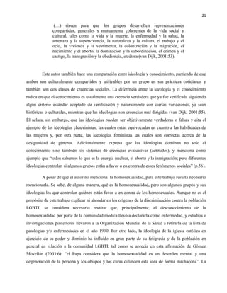 21
(…) sirven para que los grupos desarrollen representaciones
compartidas, generales y mutuamente coherentes de la vida social y
cultural, tales como la vida y la muerte, la enfermedad y la salud, la
amenaza y la supervivencia, la naturaleza y la cultura, el trabajo y el
ocio, la vivienda y la vestimenta, la colonización y la migración, el
nacimiento y el aborto, la dominación y la subordinación, el crimen y el
castigo, la transgresión y la obediencia, etcétera (van Dijk, 2001:53).
Este autor también hace una comparación entre ideología y conocimiento, partiendo de que
ambos son culturalmente compartidos y utilizables por un grupo en sus prácticas cotidianas y
también son dos clases de creencias sociales. La diferencia entre la ideología y el conocimiento
radica en que el conocimiento es usualmente una creencia verdadera que ya fue verificada siguiendo
algún criterio estándar aceptado de verificación y naturalmente con ciertas variaciones, ya sean
históricas o culturales, mientras que las ideologías son creencias mal dirigidas (van Dijk, 2001:55).
Él aclara, sin embargo, que las ideologías pueden ser objetivamente verdaderas o falsas y cita el
ejemplo de las ideologías chauvinistas, las cuales están equivocadas en cuanto a las habilidades de
las mujeres y, por otra parte, las ideologías feministas las cuales son correctas acerca de la
desigualdad de géneros. Adicionalmente expresa que las ideologías dominan no solo el
conocimiento sino también los sistemas de creencias evaluativas (actitudes), y menciona como
ejemplo que “todos sabemos lo que es la energía nuclear, el aborto y la inmigración; pero diferentes
ideologías controlan si algunos grupos están a favor o en contra de estos fenómenos sociales” (p.56).
A pesar de que el autor no menciona la homosexualidad, para este trabajo resulta necesario
mencionarla. Se sabe, de alguna manera, qué es la homosexualidad, pero son algunos grupos y sus
ideologías los que controlan quiénes están favor o en contra de los homosexuales. Aunque no es el
propósito de este trabajo explicar ni ahondar en los orígenes de la discriminación contra la población
LGBTI, se considera necesario resaltar que, principalmente, el desconocimiento de la
homosexualidad por parte de la comunidad médica llevó a declararla como enfermedad, y estudios e
investigaciones posteriores llevaron a la Organización Mundial de la Salud a retirarla de la lista de
patologías y/o enfermedades en el año 1990. Por otro lado, la ideología de la iglesia católica en
ejercicio de su poder y dominio ha influido en gran parte de su feligresía y de la población en
general en relación a la comunidad LGBTI, tal como se aprecia en esta afirmación de Gómez
Movellán (2003:6): “el Papa considera que la homosexualidad es un desorden mental y una
degeneración de la persona y los obispos y los curas difunden esta idea de forma machacona”. La
 