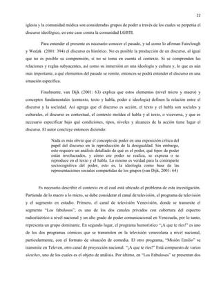 22
iglesia y la comunidad médica son consideradas grupos de poder a través de los cuales se perpetúa el
discurso ideológico, en este caso contra la comunidad LGBTI.
Para entender el presente es necesario conocer el pasado, y tal como lo afirman Fairclough
y Wodak (2001: 394) el discurso es histórico. No es posible la producción de un discurso, al igual
que no es posible su comprensión, si no se toma en cuenta el contexto. Si se comprenden las
relaciones y reglas subyacentes, así como su inmersión en una ideología y cultura y, lo que es aún
más importante, a qué elementos del pasado se remite, entonces se podrá entender el discurso en una
situación específica.
Finalmente, van Dijk (2001: 63) explica que estos elementos (nivel micro y macro) y
conceptos fundamentales (contexto, texto y habla, poder e ideología) definen la relación entre el
discurso y la sociedad. Así agrega que el discurso es acción, el texto y el habla son sociales y
culturales, el discurso es contextual, el contexto moldea el habla y el texto, o viceversa, y que es
necesario especificar bajo qué condiciones, tipos, niveles y alcances de la acción tiene lugar el
discurso. El autor concluye entonces diciendo:
Nada es más obvio que el concepto de poder en una exposición crítica del
papel del discurso en la reproducción de la desigualdad. Sin embargo,
esto requiere un análisis detallado de qué es el poder, qué tipos de poder
están involucrados, y cómo ese poder se realiza, se expresa o se
reproduce en el texto y el habla. Lo mismo es verdad para la contraparte
sociocognitiva del poder, esto es, la ideología como base de las
representaciones sociales compartidas de los grupos (van Dijk, 2001: 64)
Es necesario describir el contexto en el cual está ubicado el problema de esta investigación.
Partiendo de lo macro a lo micro, se debe considerar el canal de televisión, el programa de televisión
y el segmento en estudio. Primero, el canal de televisión Venevisión, donde se transmite el
segmento “Los fabulosos”, es uno de los dos canales privados con cobertura del espectro
radioeléctrico a nivel nacional y un alto grado de poder comunicacional en Venezuela, por lo tanto,
representa un grupo dominante. En segundo lugar, el programa humorístico “¡A que te ríes!” es uno
de los dos programas cómicos que se transmiten en la televisión venezolana a nivel nacional,
particularmente, con el formato de situación de comedia. El otro programa, “Misión Emilio” se
transmite en Televen, otro canal de proyección nacional. “¡A que te ríes!” Está compuesto de varios
sketches, uno de los cuales es el objeto de análisis. Por último, en “Los Fabulosos” se presentan dos
 