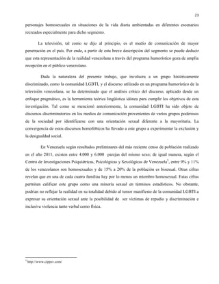 23
personajes homosexuales en situaciones de la vida diaria ambientadas en diferentes escenarios
recreados especialmente para dicho segmento.
La televisión, tal como se dijo al principio, es el medio de comunicación de mayor
penetración en el país. Por ende, a partir de esta breve descripción del segmento se puede deducir
que esta representación de la realidad venezolana a través del programa humorístico goza de amplia
recepción en el público venezolano.
Dada la naturaleza del presente trabajo, que involucra a un grupo históricamente
discriminado, como la comunidad LGBTI, y el discurso utilizado en un programa humorístico de la
televisión venezolana, se ha determinado que el análisis crítico del discurso, aplicado desde un
enfoque pragmático, es la herramienta teórica lingüística idónea para cumplir los objetivos de esta
investigación. Tal como se mencionó anteriormente, la comunidad LGBTI ha sido objeto de
discursos discriminatorios en los medios de comunicación provenientes de varios grupos poderosos
de la sociedad por identificarse con una orientación sexual diferente a la mayoritaria. La
convergencia de estos discursos homofóbicos ha llevado a este grupo a experimentar la exclusión y
la desigualdad social.
En Venezuela según resultados preliminares del más reciente censo de población realizado
en el año 2011, existen entre 4.000 y 6.000 parejas del mismo sexo; de igual manera, según el
Centro de Investigaciones Psiquiátricas, Psicológicas y Sexológicas de Venezuela5
, entre 9% y 11%
de los venezolanos son homosexuales y de 15% a 20% de la población es bisexual. Otras cifras
revelan que en una de cada cuatro familias hay por lo menos un miembro homosexual. Estas cifras
permiten calificar este grupo como una minoría sexual en términos estadísticos. No obstante,
podrían no reflejar la realidad en su totalidad debido al temor manifiesto de la comunidad LGBTI a
expresar su orientación sexual ante la posibilidad de ser víctimas de repudio y discriminación e
inclusive violencia tanto verbal como física.
5
http://www.cippsv.com/
 