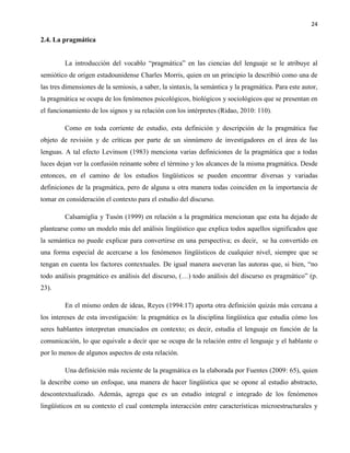 24
2.4. La pragmática
La introducción del vocablo “pragmática” en las ciencias del lenguaje se le atribuye al
semiótico de origen estadounidense Charles Morris, quien en un principio la describió como una de
las tres dimensiones de la semiosis, a saber, la sintaxis, la semántica y la pragmática. Para este autor,
la pragmática se ocupa de los fenómenos psicológicos, biológicos y sociológicos que se presentan en
el funcionamiento de los signos y su relación con los intérpretes (Ridao, 2010: 110).
Como en toda corriente de estudio, esta definición y descripción de la pragmática fue
objeto de revisión y de críticas por parte de un sinnúmero de investigadores en el área de las
lenguas. A tal efecto Levinson (1983) menciona varias definiciones de la pragmática que a todas
luces dejan ver la confusión reinante sobre el término y los alcances de la misma pragmática. Desde
entonces, en el camino de los estudios lingüísticos se pueden encontrar diversas y variadas
definiciones de la pragmática, pero de alguna u otra manera todas coinciden en la importancia de
tomar en consideración el contexto para el estudio del discurso.
Calsamiglia y Tusón (1999) en relación a la pragmática mencionan que esta ha dejado de
plantearse como un modelo más del análisis lingüístico que explica todos aquellos significados que
la semántica no puede explicar para convertirse en una perspectiva; es decir, se ha convertido en
una forma especial de acercarse a los fenómenos lingüísticos de cualquier nivel, siempre que se
tengan en cuenta los factores contextuales. De igual manera aseveran las autoras que, si bien, “no
todo análisis pragmático es análisis del discurso, (…) todo análisis del discurso es pragmático” (p.
23).
En el mismo orden de ideas, Reyes (1994:17) aporta otra definición quizás más cercana a
los intereses de esta investigación: la pragmática es la disciplina lingüística que estudia cómo los
seres hablantes interpretan enunciados en contexto; es decir, estudia el lenguaje en función de la
comunicación, lo que equivale a decir que se ocupa de la relación entre el lenguaje y el hablante o
por lo menos de algunos aspectos de esta relación.
Una definición más reciente de la pragmática es la elaborada por Fuentes (2009: 65), quien
la describe como un enfoque, una manera de hacer lingüística que se opone al estudio abstracto,
descontextualizado. Además, agrega que es un estudio integral e integrado de los fenómenos
lingüísticos en su contexto el cual contempla interacción entre características microestructurales y
 