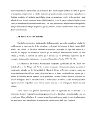 25
macroestructurales o dependientes de la situación. Esta autora sugiere cambiar la forma en que los
investigadores se aproximan al estudio lingüístico y les recomienda convertirse en especialistas en
fonética, semántica y/o sintaxis, que trabajen sobre conversaciones o sobre textos escritos y que,
además, tengan siempre en cuenta la necesidad de explicar el uso de los mecanismos lingüísticos, tal
como se emplean en el contexto comunicativo. Por tanto, se considera adecuado realizar el presente
trabajo empleando un enfoque pragmático, ya que permitirá realizar un análisis más acertado dentro
de un contexto social.
2.4.1. Teoría de los actos de habla
Una de las perspectivas fundamentales de la pragmática que se ha ocupado de estudiar los
problemas de la manifestación de las intenciones es la teoría de los actos de habla (Austin 1962;
Searle, 1964, 1969). Los inicios de esta teoría se remontan a principios del siglo XIX, dentro de la
filosofía del lenguaje de orientación analítica que se desarrolló posteriormente durante los años
setenta y ochenta, al suponer un cambio en el abordaje de los problemas lingüísticos de dos
conceptos fundamentales: la intención y la acción (Calsamiglia y Tusón, 1999: 195-196).
Las reflexiones del británico Austin fueron recopiladas y publicadas en 1962 en un libro
titulado How to Do Things with Words, ya antes expresadas públicamente durante una serie de
conferencias dictadas en la Universidad de Harvard. Dichas reflexiones surgieron como una
respuesta al positivismo lógico, una corriente con base en la lógica veritativa la cual planteó que el
sentido de cualquier oración dependía de las pruebas de verdad o falsedad; es decir, que si de una
oración no se podía decir si era cierta o falsa, la misma carecía de sentido. Austin mostró que si bien
algunas oraciones respondían a este patrón, muchas otras no y, sin embargo, no dejaban de tener
sentido.
Austin realiza una primera aproximación sobre el argumento de los filósofos y su
positivismo lógico y propone los siguientes parámetros: a) no describen o registran nada, y no son
verdaderas o falsas; y b) el acto de expresar la oración es realizar una acción (o parte de ella), acción
que a su vez no sería normalmente descripta como consistente en decir algo. Ejemplos:
 
