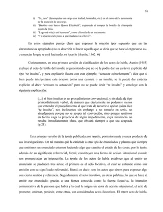 26
i) “Sí, juro” (desempeñar un cargo con lealtad, honradez, etc.) en el curso de la ceremonia
de la asunción de un cargo.
ii) “Bautizo este barco Queen Elizabeth”, expresado al romper la botella de champaña
contra la proa.
iii) “Lego mi reloj a mi hermano”, como cláusula de un testamento.
iv) “Te apuesto cien pesos a que mañana va a llover”.
En estos ejemplos parece claro que expresar la oración (por supuesto que en las
circunstancias apropiadas) no es describir ni hacer aquello que se diría que se hace al expresarse así,
o enunciar lo que se está haciendo: es hacerlo (Austin, 1962: 6)
Curiosamente, en esta primera versión de clasificación de los actos de habla, Austin (1955)
excluye el acto de habla del insulto argumentando que no se le podía dar un carácter explícito del
tipo “te insulto”, y para explicarlo ilustra con este ejemplo: “actuaste cobardemente”; dice que si
bien puede interpretarse esta oración como una censura o un insulto, se le puede dar carácter
explícito al decir “censuro tu actuación” pero no se puede decir “te insulto” y concluye con la
siguiente explicación:
(…) si bien insultar es un procedimiento convencional, y sin duda de tipo
primordialmente verbal, de manera que ciertamente no podemos menos
que entender el procedimiento al que trata de recurrir o apelar quien dice
“te insulto”, nos inclinamos sin embargo a no tomarlo en serio, no
simplemente porque no se acepta tal convención, sino porque sentimos
en forma vaga la presencia de algún impedimento, cuya naturaleza no
resulta inmediatamente clara, que obstará siempre a que sea aceptada
(p.21).
Esta primera versión de la teoría publicada por Austin, posteriormente avanza producto de
sus investigaciones. De tal manera que la extiende a otro tipo de enunciados y plantea que siempre
que emitimos un enunciado estamos haciendo algo que cambia el estado de las cosas; por lo tanto,
además de su significado referencial, literal, constituyen una forma de acción intencional cuando
son pronunciadas en interacción. La teoría de los actos de habla establece que al emitir un
enunciado se producen tres actos; el primero es el acto locutivo, el cual se entiende como una
emisión con su significado referencial, literal; es decir, son los actos que sirven para expresar algo
con cierto sentido y referencia. Seguidamente el acto ilocutivo, en otras palabras, lo que se hace al
emitir ese enunciado; gracias a una fuerza conocida como la fuerza ilocutiva, la intención
comunicativa de la persona que habla y la cual le asigna un valor de acción intencional, el acto de
prometer, ordenar, predecir, entre otros, son considerados actos ilocutivos. El tercer acto de habla,
 