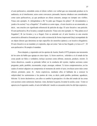 27
el acto perlocutivo, entendido como el efecto verbal o no verbal que ese enunciado produce en la
audiencia, en el interlocutor; actos como convencer, persuadir, hacerse obedecer son considerados
como actos perlocutivos, ya que producen un efecto concreto, aunque no siempre son visibles.
Véase este ejemplo; A: (dirigiéndose a B) “te pido que friegues los platos”. B: (levantándose y
yendo a la cocina) “voy a fregarlos”. El análisis es como sigue, el acto locutivo es un enunciado, es
decir, una oración con significado referencial de petición de algo. El acto ilocutivo: una petición.
El acto perlocutivo, B se levanta y cumple la petición. Véase este otro ejemplo: A: “Hay platos en el
fregadero”, B: (se levanta y va a fregar). Esto se entiende así: el acto locutivo es una oración
enunciativa afirmativa formada por un verbo existencial de forma impersonal (hay) acompañado de
un objeto directo que denomina un tipo específico de utensilios (platos) y un locativo (fregadero).
El acto ilocutivo es un mandato y/o reproche, algo así como “aún no has fregado y te toca a ti”. El
acto perlocutivo: B cumple el mandato.
Poco después, y siguiendo con los aportes de Austin, Searle (1975) propone una taxonomía
de los actos de habla que agrupa en cinco tipos. 1) Actos asertivos, referidos a si el estado de las
cosas puede ser falso o verdadero; incluye acciones como afirmar, anunciar, predecir, insistir. 2)
Actos directivos, cuando se pretende influir en la conducta del oyente; implica acciones como
preguntar, pedir, prohibir, recomendar, exigir, encargar, ordenar. 3) Actos compromisorios, en los
cuales el emisor adquiere un compromiso al momento de emitir el acto; involucra actos tales como
ofrecer, prometer, jurar. 4) Actos expresivos, mediante ellos el hablante da a conocer la
subjetividad, los sentimientos o los puntos de vista, es decir, pedir perdón, perdonar, agradecer,
felicitar. 5) Actos declarativos, con ellos se cambia la percepción o la idea del estado de las cosas
con acciones como sentenciar, bautizar, vetar, declarar la guerra, levantar la sesión, cesar. Como se
aprecia en el siguiente cuadro, el acto de habla del insulto se encuentra entre los del tipo expresivo.
 