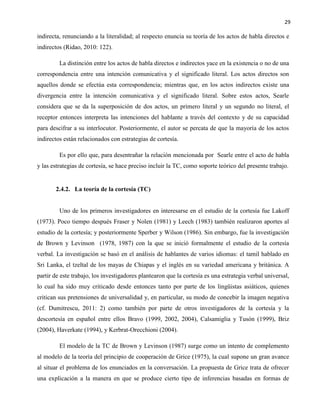29
indirecta, renunciando a la literalidad; al respecto enuncia su teoría de los actos de habla directos e
indirectos (Ridao, 2010: 122).
La distinción entre los actos de habla directos e indirectos yace en la existencia o no de una
correspondencia entre una intención comunicativa y el significado literal. Los actos directos son
aquellos donde se efectúa esta correspondencia; mientras que, en los actos indirectos existe una
divergencia entre la intención comunicativa y el significado literal. Sobre estos actos, Searle
considera que se da la superposición de dos actos, un primero literal y un segundo no literal, el
receptor entonces interpreta las intenciones del hablante a través del contexto y de su capacidad
para descifrar a su interlocutor. Posteriormente, el autor se percata de que la mayoría de los actos
indirectos están relacionados con estrategias de cortesía.
Es por ello que, para desentrañar la relación mencionada por Searle entre el acto de habla
y las estrategias de cortesía, se hace preciso incluir la TC, como soporte teórico del presente trabajo.
2.4.2. La teoría de la cortesía (TC)
Uno de los primeros investigadores en interesarse en el estudio de la cortesía fue Lakoff
(1973). Poco tiempo después Fraser y Nolen (1981) y Leech (1983) también realizaron aportes al
estudio de la cortesía; y posteriormente Sperber y Wilson (1986). Sin embargo, fue la investigación
de Brown y Levinson (1978, 1987) con la que se inició formalmente el estudio de la cortesía
verbal. La investigación se basó en el análisis de hablantes de varios idiomas: el tamil hablado en
Sri Lanka, el tzeltal de los mayas de Chiapas y el inglés en su variedad americana y británica. A
partir de este trabajo, los investigadores plantearon que la cortesía es una estrategia verbal universal,
lo cual ha sido muy criticado desde entonces tanto por parte de los lingüistas asiáticos, quienes
critican sus pretensiones de universalidad y, en particular, su modo de concebir la imagen negativa
(cf. Dumitrescu, 2011: 2) como también por parte de otros investigadores de la cortesía y la
descortesía en español entre ellos Bravo (1999, 2002, 2004), Calsamiglia y Tusón (1999), Briz
(2004), Haverkate (1994), y Kerbrat-Orecchioni (2004).
El modelo de la TC de Brown y Levinson (1987) surge como un intento de complemento
al modelo de la teoría del principio de cooperación de Grice (1975), la cual supone un gran avance
al situar el problema de los enunciados en la conversación. La propuesta de Grice trata de ofrecer
una explicación a la manera en que se produce cierto tipo de inferencias basadas en formas de
 
