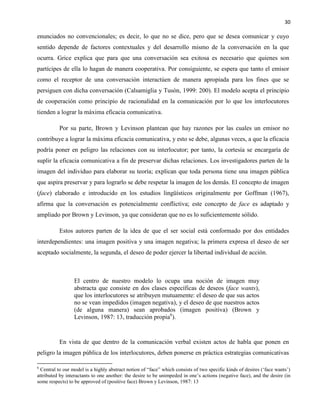 30
enunciados no convencionales; es decir, lo que no se dice, pero que se desea comunicar y cuyo
sentido depende de factores contextuales y del desarrollo mismo de la conversación en la que
ocurra. Grice explica que para que una conversación sea exitosa es necesario que quienes son
partícipes de ella lo hagan de manera cooperativa. Por consiguiente, se espera que tanto el emisor
como el receptor de una conversación interactúen de manera apropiada para los fines que se
persiguen con dicha conversación (Calsamiglia y Tusón, 1999: 200). El modelo acepta el principio
de cooperación como principio de racionalidad en la comunicación por lo que los interlocutores
tienden a lograr la máxima eficacia comunicativa.
Por su parte, Brown y Levinson plantean que hay razones por las cuales un emisor no
contribuye a lograr la máxima eficacia comunicativa, y esto se debe, algunas veces, a que la eficacia
podría poner en peligro las relaciones con su interlocutor; por tanto, la cortesía se encargaría de
suplir la eficacia comunicativa a fin de preservar dichas relaciones. Los investigadores parten de la
imagen del individuo para elaborar su teoría; explican que toda persona tiene una imagen pública
que aspira preservar y para lograrlo se debe respetar la imagen de los demás. El concepto de imagen
(face) elaborado e introducido en los estudios lingüísticos originalmente por Goffman (1967),
afirma que la conversación es potencialmente conflictiva; este concepto de face es adaptado y
ampliado por Brown y Levinson, ya que consideran que no es lo suficientemente sólido.
Estos autores parten de la idea de que el ser social está conformado por dos entidades
interdependientes: una imagen positiva y una imagen negativa; la primera expresa el deseo de ser
aceptado socialmente, la segunda, el deseo de poder ejercer la libertad individual de acción.
El centro de nuestro modelo lo ocupa una noción de imagen muy
abstracta que consiste en dos clases específicas de deseos (face wants),
que los interlocutores se atribuyen mutuamente: el deseo de que sus actos
no se vean impedidos (imagen negativa), y el deseo de que nuestros actos
(de alguna manera) sean aprobados (imagen positiva) (Brown y
Levinson, 1987: 13, traducción propia6
).
En vista de que dentro de la comunicación verbal existen actos de habla que ponen en
peligro la imagen pública de los interlocutores, deben ponerse en práctica estrategias comunicativas
6
Central to our model is a highly abstract notion of “face” which consists of two specific kinds of desires (‘face wants’)
attributed by interactants to one another: the desire to be unimpeded in one’s actions (negative face), and the desire (in
some respects) to be approved of (positive face) Brown y Levinson, 1987: 13
 