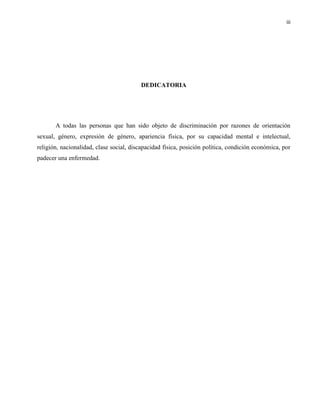 iii
DEDICATORIA
A todas las personas que han sido objeto de discriminación por razones de orientación
sexual, género, expresión de género, apariencia física, por su capacidad mental e intelectual,
religión, nacionalidad, clase social, discapacidad física, posición política, condición económica, por
padecer una enfermedad.
 