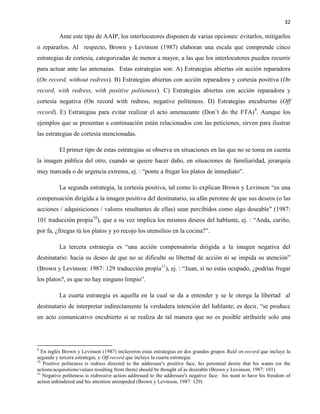 32
Ante este tipo de AAIP, los interlocutores disponen de varias opciones: evitarlos, mitigarlos
o repararlos. Al respecto, Brown y Levinson (1987) elaboran una escala que comprende cinco
estrategias de cortesía, categorizadas de menor a mayor, a las que los interlocutores pueden recurrir
para actuar ante las amenazas. Estas estrategias son: A) Estrategias abiertas sin acción reparadora
(On record, without redress). B) Estrategias abiertas con acción reparadora y cortesía positiva (On
record, with redress, with positive politeness). C) Estrategias abiertas con acción reparadora y
cortesía negativa (On record with redress, negative politeness. D) Estrategias encubiertas (Off
record). E) Estrategias para evitar realizar el acto amenazante (Don’t do the FTA)9
. Aunque los
ejemplos que se presentan a continuación están relacionados con las peticiones, sirven para ilustrar
las estrategias de cortesía mencionadas.
El primer tipo de estas estrategias se observa en situaciones en las que no se toma en cuenta
la imagen pública del otro, cuando se quiere hacer daño, en situaciones de familiaridad, jerarquía
muy marcada o de urgencia extrema, ej. : “ponte a fregar los platos de inmediato”.
La segunda estrategia, la cortesía positiva, tal como lo explican Brown y Levinson “es una
compensación dirigida a la imagen positiva del destinatario, su afán perenne de que sus deseos (o las
acciones / adquisiciones / valores resultantes de ellas) sean percibidos como algo deseable” (1987:
101 traducción propia10
), que a su vez implica los mismos deseos del hablante, ej. : “Anda, cariño,
por fa, ¿friegas tú los platos y yo recojo los utensilios en la cocina?”.
La tercera estrategia es “una acción compensatoria dirigida a la imagen negativa del
destinatario: hacia su deseo de que no se dificulte su libertad de acción ni se impida su atención”
(Brown y Levinson: 1987: 129 traducción propia11
), ej. : “Juan, si no estás ocupado, ¿podrías fregar
los platos?, es que no hay ninguno limpio”.
La cuarta estrategia es aquella en la cual se da a entender y se le otorga la libertad al
destinatario de interpretar indirectamente la verdadera intención del hablante; es decir, “se produce
un acto comunicativo encubierto si se realiza de tal manera que no es posible atribuirle solo una
9
En inglés Brown y Levinson (1987) incluyeron estas estrategias en dos grandes grupos Bald on-record que incluye la
segunda y tercera estrategia; y Off-record que incluye la cuarta estrategia.
10
Positive politeness is redress directed to the addressee's positive face, his perennial desire that his wants (or the
actions/acquisitions/values resulting from them) should be thought of as desirable (Brown y Levinson, 1987: 101)
11
Negative politeness is redressive action addressed to the addressee's negative face: his want to have his freedom of
action unhindered and his attention unimpeded (Brown y Levinson, 1987: 129)
 