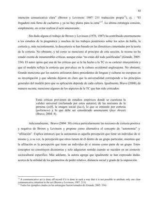 33
intención comunicativa clara” (Brown y Levinson: 1987: 211 traducción propia12
), ej. : “El
fregadero está lleno de cacharros y ya no hay platos para la cena”13
. La última estrategia consiste,
simplemente, en evitar realizar el acto amenazante.
Sin duda alguna el trabajo de Brown y Levinson (1978, 1987) ha contribuido enormemente
a los estudios de la pragmática y muchos de los trabajos posteriores sobre los actos de habla, la
cortesía y, más recientemente, la descortesía se han basado en las directrices cimentadas por la teoría
de la cortesía. No obstante, y tal como se mencionó al principio de esta sección, la misma no ha
estado exenta de innumerables críticas, aunque estas “no están del todo justificadas” (Grande, 2005:
334). El autor opina que una de las críticas que se le ha hecho a la TC es su carácter etnocentrista y
que el modelo refleja la cortesía que prevalece en la cultura occidental anglosajona. No obstante,
Grande menciona que los autores utilizaron datos procedentes de lenguas y culturas no europeas en
su investigación y que además dejaron en claro que la universalidad corresponde a los principios
generales del modelo pero que su aplicación depende de cada cultura. Igualmente, Bravo (2004), de
manera sucinta, menciona algunos de los aspectos de la TC que han sido criticados:
Estas críticas provienen de estudios empíricos donde se cuestiona la
validez universal (reclamada por estos autores), de las nociones de la
persona (self), la imagen social (face), lo que se entiende por cortesía
(politeness) y lo que debe ser considerado amenazante (face threat)
(Bravo, 2004: 8).
Adicionalmente, Bravo (2004: 30) critica particularmente las nociones de cortesía positiva
y negativa de Brown y Levinson y propone como alternativa el concepto de “autonomía” y
“afiliación”. Explica entonces que la autonomía es aquella percepción que tiene un individuo de sí
mismo y, a su vez, la percepción que otros tienen de él dentro de un grupo particular, mientras que
la afiliación es la percepción que tiene un individuo de sí mismo como parte de un grupo. Estos
conceptos no constituyen dicotomías y solo adquieren sentido cuando se suceden en un contexto
sociocultural específico. Más adelante, la autora agrega que igualmente se han expresado dudas
acerca de la utilidad de los parámetros de poder relativo, distancia social y grado de la imposición.
12
A communicative act is done off record if it is done in such a way that it is not possible to attribute only one clear
communicative intention to the act (Brown y Levinson, 1987: 211)
13
Todos los ejemplos citados en las estrategias fueron tomados de (Grande, 2005: 334)
 
