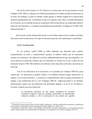 34
Una de las críticas hechas a la TC de Brown y Levinson que vale la pena destacar es la de
Culpeper (1996, 2005) y Culpeper et al (2003) precisamente por no haber incluido la descortesía en
la teoría. Sin embargo, el autor la extiende a todos quienes se habían ocupado de la cortesía hasta
entonces argumentando que “el problema es que en la práctica todos ellos se centran básicamente
en la cortesía, con el resultado de que sus comentarios sobre la descortesía son inadecuados desde el
punto de vista descriptivo y a menudo conceptualmente parcializados” (Culpeper et al, 2003:1546,
traducción propia14
).
Por tal razón, resulta indispensable incluir en este trabajo algunos de los estudios realizados
hasta ahora sobre la descortesía y los tipos de descortesía que han sido identificados y clasificados.
2.4.2.1. La descortesía
En sus estudios, Lakoff (1989) ya había elaborado una distinción entre cortesía,
comportamiento no cortés y comportamiento grosero; al respecto explica que los enunciados
corteses son conformes a las reglas de la cortesía, independientemente de que sean esperados o no
en un discurso en particular, mientras que los enunciados no corteses no lo son. A partir de esta
distinción, Kasper (1990: 208) establece una diferencia entre descortesía motivada y descortesía no
motivada.
Una de las definiciones de la descortesía es la aportada por Culpeper (2005:35) quien
expresa que: “La descortesía se produce cuando: (1) el hablante comunica ataque intencional a la
imagen, o (2) el oyente percibe y / o construye el comportamiento como un ataque intencional a la
imagen, o una combinación de (1) y (2)” (Culpeper, 2005:38, traducción propia15
). No obstante,
posteriormente arguye que esta definición está demasiado apegada a la de la TC de Brown y
Levinson y elabora una nueva definición:
La descortesía involucra (a) una actitud compuesta de creencias
evaluativas negativas sobre las conductas particulares en determinados
contextos sociales, y (b) la activación de esa actitud por aquellos
14
The problem is that in practice they all focus solidly on politeness, with the result that their comments on impoliteness
are descriptively inadequate and often conceptually biased (Culpeper et al, 2003:1546).
15
Impoliteness comes about when: (1) the speaker communicates face-attack intentionally, or (2) the hearer perceives
and/or constructs behavior as intentionally face-attacking, or a combination of (1) and (2). (Culpeper, 2005:38).
 