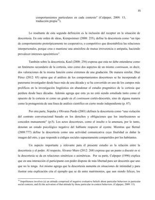 35
comportamientos particulares en cada contexto” (Culpeper, 2009: 13,
traducción propia16
).
Lo resaltante de esta segunda definición es la inclusión del receptor en la situación de
descortesía. En este orden de ideas, Kienpointner (2008: 255), define la descortesía como “un tipo
de comportamiento prototípicamente no cooperativo, o competitivo que desestabiliza las relaciones
interpersonales, porque crea o mantiene una atmósfera de mutua irreverencia o antipatía, haciendo
prevalecer intereses egocéntricos”.
También sobre la descortesía, Kaul (2008: 256) expresa que esta no debe entenderse como
un fenómeno secundario de la cortesía, sino como dos aspectos de un mismo continuum, es decir,
dos valoraciones de la misma función como extremos de una gradación. De manera similar, Díaz
Pérez (2012: 85) opina que el análisis de los comportamientos descorteses se ha incorporado al
panorama investigador desde hace más de una década y se ha convertido en uno de los campos más
prolíficos en la investigación lingüística sin abandonar el estudio pragmático de la cortesía que
perdura desde hace décadas. Además agrega que esta ya no está siendo estudiada tanto como el
opuesto de la cortesía ni como un grado en el continuum cortés-descortés, sino de alguna manera
como la protagonista de una línea de análisis científico en cierto modo independiente (p. 87).
Por otra parte, Sopeña y Olivares Pardo (2001) definen la descortesía como “una violación
del contrato conversacional basado en los derechos y obligaciones que los interlocutores se
conceden mutuamente” (p.5). Los actos descorteses, como el insulto o la amenaza, por lo tanto,
denotan un estado psicológico negativo del hablante respecto al oyente. Mientras que Bernal
(2008:777) define la descortesía como una actividad comunicativa cuya finalidad es dañar la
imagen del otro, y que responde a códigos sociales supuestamente compartidos por los habitantes.
Un aspecto importante y relevante para el presente estudio es la relación entre la
descortesía y el poder. Al respecto, Álvarez Muro (2012: 268) expresa que un punto a discutir es si
la descortesía se da en relaciones simétricas o asimétricas. Por su parte, Culpeper (1996) explica
que en una interacción el participante con poder dispone de más libertad para ser descortés que uno
que no lo tenga. Así mismo agrega que la descortesía aumenta en situaciones de intimidad y para
ilustrar esta explicación cita el ejemplo que se da entre matrimonios, que aun siendo felices, los
16
Impoliteness involves (a) an attitude comprised of negative evaluative beliefs about particular behaviors in particular
social contexts, and (b) the activation of that attitude by those particular in-context behaviors. (Culpeper, 2009: 13).
 