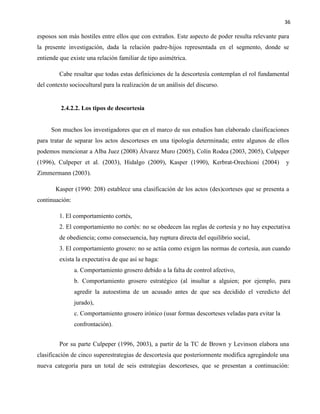 36
esposos son más hostiles entre ellos que con extraños. Este aspecto de poder resulta relevante para
la presente investigación, dada la relación padre-hijos representada en el segmento, donde se
entiende que existe una relación familiar de tipo asimétrica.
Cabe resaltar que todas estas definiciones de la descortesía contemplan el rol fundamental
del contexto sociocultural para la realización de un análisis del discurso.
2.4.2.2. Los tipos de descortesía
Son muchos los investigadores que en el marco de sus estudios han elaborado clasificaciones
para tratar de separar los actos descorteses en una tipología determinada; entre algunos de ellos
podemos mencionar a Alba Juez (2008) Álvarez Muro (2005), Colín Rodea (2003, 2005), Culpeper
(1996), Culpeper et al. (2003), Hidalgo (2009), Kasper (1990), Kerbrat-Orechioni (2004) y
Zimmermann (2003).
Kasper (1990: 208) establece una clasificación de los actos (des)corteses que se presenta a
continuación:
1. El comportamiento cortés,
2. El comportamiento no cortés: no se obedecen las reglas de cortesía y no hay expectativa
de obediencia; como consecuencia, hay ruptura directa del equilibrio social,
3. El comportamiento grosero: no se actúa como exigen las normas de cortesía, aun cuando
exista la expectativa de que así se haga:
a. Comportamiento grosero debido a la falta de control afectivo,
b. Comportamiento grosero estratégico (al insultar a alguien; por ejemplo, para
agredir la autoestima de un acusado antes de que sea decidido el veredicto del
jurado),
c. Comportamiento grosero irónico (usar formas descorteses veladas para evitar la
confrontación).
Por su parte Culpeper (1996, 2003), a partir de la TC de Brown y Levinson elabora una
clasificación de cinco superestrategias de descortesía que posteriormente modifica agregándole una
nueva categoría para un total de seis estrategias descorteses, que se presentan a continuación:
 
