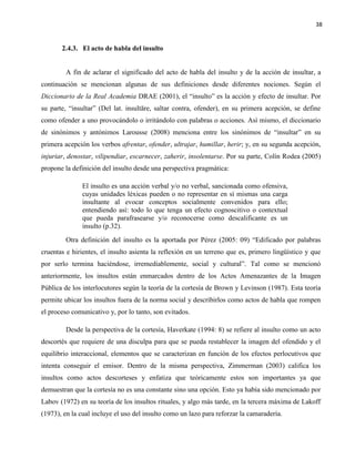 38
2.4.3. El acto de habla del insulto
A fin de aclarar el significado del acto de habla del insulto y de la acción de insultar, a
continuación se mencionan algunas de sus definiciones desde diferentes nociones. Según el
Diccionario de la Real Academia DRAE (2001), el “insulto” es la acción y efecto de insultar. Por
su parte, “insultar” (Del lat. insultāre, saltar contra, ofender), en su primera acepción, se define
como ofender a uno provocándolo o irritándolo con palabras o acciones. Así mismo, el diccionario
de sinónimos y antónimos Larousse (2008) menciona entre los sinónimos de “insultar” en su
primera acepción los verbos afrentar, ofender, ultrajar, humillar, herir; y, en su segunda acepción,
injuriar, denostar, vilipendiar, escarnecer, zaherir, insolentarse. Por su parte, Colín Rodea (2005)
propone la definición del insulto desde una perspectiva pragmática:
El insulto es una acción verbal y/o no verbal, sancionada como ofensiva,
cuyas unidades léxicas pueden o no representar en sí mismas una carga
insultante al evocar conceptos socialmente convenidos para ello;
entendiendo así: todo lo que tenga un efecto cognoscitivo o contextual
que pueda parafrasearse y/o reconocerse como descalificante es un
insulto (p.32).
Otra definición del insulto es la aportada por Pérez (2005: 09) “Edificado por palabras
cruentas e hirientes, el insulto asienta la reflexión en un terreno que es, primero lingüístico y que
por serlo termina haciéndose, irremediablemente, social y cultural”. Tal como se mencionó
anteriormente, los insultos están enmarcados dentro de los Actos Amenazantes de la Imagen
Pública de los interlocutores según la teoría de la cortesía de Brown y Levinson (1987). Esta teoría
permite ubicar los insultos fuera de la norma social y describirlos como actos de habla que rompen
el proceso comunicativo y, por lo tanto, son evitados.
Desde la perspectiva de la cortesía, Haverkate (1994: 8) se refiere al insulto como un acto
descortés que requiere de una disculpa para que se pueda restablecer la imagen del ofendido y el
equilibrio interaccional, elementos que se caracterizan en función de los efectos perlocutivos que
intenta conseguir el emisor. Dentro de la misma perspectiva, Zimmerman (2003) califica los
insultos como actos descorteses y enfatiza que teóricamente estos son importantes ya que
demuestran que la cortesía no es una constante sino una opción. Esto ya había sido mencionado por
Labov (1972) en su teoría de los insultos rituales, y algo más tarde, en la tercera máxima de Lakoff
(1973), en la cual incluye el uso del insulto como un lazo para reforzar la camaradería.
 