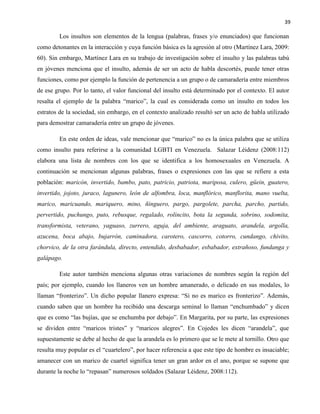 39
Los insultos son elementos de la lengua (palabras, frases y/o enunciados) que funcionan
como detonantes en la interacción y cuya función básica es la agresión al otro (Martínez Lara, 2009:
60). Sin embargo, Martínez Lara en su trabajo de investigación sobre el insulto y las palabras tabú
en jóvenes menciona que el insulto, además de ser un acto de habla descortés, puede tener otras
funciones, como por ejemplo la función de pertenencia a un grupo o de camaradería entre miembros
de ese grupo. Por lo tanto, el valor funcional del insulto está determinado por el contexto. El autor
resalta el ejemplo de la palabra “marico”, la cual es considerada como un insulto en todos los
estratos de la sociedad, sin embargo, en el contexto analizado resultó ser un acto de habla utilizado
para demostrar camaradería entre un grupo de jóvenes.
En este orden de ideas, vale mencionar que “marico” no es la única palabra que se utiliza
como insulto para referirse a la comunidad LGBTI en Venezuela. Salazar Léidenz (2008:112)
elabora una lista de nombres con los que se identifica a los homosexuales en Venezuela. A
continuación se mencionan algunas palabras, frases o expresiones con las que se refiere a esta
población: maricón, invertido, bambo, pato, patricio, patriota, mariposa, culero, güein, guatero,
invertido, jojoto, juraco, lagunero, león de alfombra, loca, manflórico, manflorita, mano vuelta,
marico, maricuando, mariquero, mino, ñinguero, pargo, pargolete, parcha, parcho, partido,
pervertido, puchungo, puto, rebusque, regalado, rolincito, bota la segunda, sobrino, sodomita,
transformista, veterano, yaguaso, zurrero, aguja, del ambiente, araguato, arandela, argolla,
azucena, boca abajo, bujarrón, caminadora, carotero, cascorro, cotorro, cundango, chivito,
chorvico, de la otra farándula, directo, entendido, desbabador, esbabador, extrañoso, fundanga y
galápago.
Este autor también menciona algunas otras variaciones de nombres según la región del
país; por ejemplo, cuando los llaneros ven un hombre amanerado, o delicado en sus modales, lo
llaman “fronterizo”. Un dicho popular llanero expresa: “Si no es marico es fronterizo”. Además,
cuando saben que un hombre ha recibido una descarga seminal lo llaman “enchumbado” y dicen
que es como “las bujías, que se enchumba por debajo”. En Margarita, por su parte, las expresiones
se dividen entre “maricos tristes” y “maricos alegres”. En Cojedes les dicen “arandela”, que
supuestamente se debe al hecho de que la arandela es lo primero que se le mete al tornillo. Otro que
resulta muy popular es el “cuartelero”, por hacer referencia a que este tipo de hombre es insaciable;
amanecer con un marico de cuartel significa tener un gran ardor en el ano, porque se supone que
durante la noche lo “repasan” numerosos soldados (Salazar Léidenz, 2008:112).
 