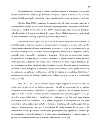 40
De manera similar, este autor se refiere a los calificativos que se utilizan para referirse a las
mujeres homosexuales, entre los que menciona, cachapera, arepera, tortillera, lesbia, lesbiana,
bollera, tribalde, marimacho, marimacha, virago, transleb, cachifera, marica, número y hombruna.
Martínez Lara (2009) expresa que los estudios sobre el insulto son muy escasos en el
mundo del habla hispana, quizás, debido a la connotación negativa que a estos actos de habla se les
asigna en la sociedad. Por su parte, Da Riva (2007) argumenta que quizás la escasez de trabajos
sobre los insultos se deba a la complejidad del tema y a la necesidad de acometer su estudio desde
un punto de vista más cultural y pragmático que sintáctico y gramatical.
Esta misma autora explica que en el hecho de insultar intervienen tres elementos: el
trasfondo social, la intención hiriente y la liberación emotiva. En cuanto al primero explica que los
insultos son termómetros culturales muy puntuales, que en esencia lo que se reprocha es aquello que
la cultura rechaza y lo que las normas sociales desaprueban. Afirma que el componente cultural,
espacial y social es innegable, ya que lo que es denigrante y ofensivo en una cultura, lugar o región
en particular no tiene por qué serlo en otro. Con respecto al segundo elemento refiere que el fin
último de insultar es degradar, herir o vejar para lo cual se hace uso de un conjunto de términos que
en principio carecen de un significado básico insultante, pero que, dentro de un contexto particular,
adquieren valor de improperios. Y finalmente, sobre el tercer elemento explica que los insultos son
un mecanismo de defensa, constituyen un acto de irreverencia e iconoclastia, desmitifican y
probablemente una de sus funciones fundamentales es la de liberar la emoción y la irritación (Da
Riva, 2007: 28).
Díaz (2012: 182), a fin de enumerar algunos rasgos pragmáticos del acto de habla del
insulto, expresa que este es un fenómeno complejo y variable en cuya producción y recepción
intervienen varios aspectos: lingüísticos, pragmáticos y cognitivos. En el aspecto lingüístico,
explica el autor, el insulto se presenta en forma de una predicación cualitativa, apelativa o no, que
se realiza como unidad léxica y fraseológica en el discurso en sus diferentes áreas fonética,
morfológica, sintáctica y semántica. En el aspecto pragmático, el investigador dice que deben
considerarse varios aspectos: por un lado, la ruptura de la cortesía, del acuerdo-cooperación que
supone el insulto (actitud); por otro, la dependencia del insulto respecto de los valores y las
convenciones sociales, que llevan a valorarlo como grosero (intención); y por último, el vínculo que
se produce entre la intención del emisor y la interpretación que debe realizar el receptor para que se
produzca el éxito comunicativo que se pretende con el mensaje (recepción).
 
