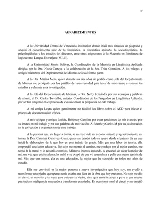iv
AGRADECIMIENTOS
A la Universidad Central de Venezuela, institución donde inicié mis estudios de posgrado y
adquirí el conocimiento base de la lingüística, la lingüística aplicada, la sociolingüística, la
psicolingüística y los estudios del discurso, entre otras asignaturas de la Maestría en Enseñanza de
Inglés como Lengua Extranjera (MILE).
A la Universidad Simón Bolívar, la Coordinación de la Maestría en Lingüística Aplicada
dirigida por la Dra. Noela Cartaya y la colaboración de la Sra. Trina González. A los colegas y
amigos miembros del Departamento de Idiomas del cual formo parte.
A la Dra. Marina Meza, quien durante sus dos años de gestión como Jefa del Departamento
de Idiomas me persiguió por los pasillos de la universidad para tratar de motivarme a retomar los
estudios y culminar esta investigación.
A la Jefa del Departamento de Idiomas, la Dra. Nelly Fernández por sus consejos y palabras
de aliento; al Dr. Carlos Torrealba, anterior Coordinador de los Posgrados en Lingüística Aplicada,
por ser tan diligente en el proceso de evaluación de la propuesta de este trabajo.
A mi amiga Loyra, quien gentilmente me facilitó los libros sobre el ACD para iniciar el
proceso de documentación teórica.
A mis colegas y amigas Leticia, Rubena y Carolina por estar pendientes de mis avances, por
su interés en mi trabajo y por sus palabras de motivación. A Beatriz y Carlos M por su colaboración
en la corrección y organización de este trabajo.
A la persona que, sin lugar a dudas, se merece todo mi reconocimiento y agradecimiento, mi
tutora, la Dra. Carolina Gutiérrez-Rivas, quien me brindó todo su apoyo desde el primer día en que
inicié la elaboración de lo que hoy es este trabajo de grado. Más que una labor de tutoría, ella
emprendió una labor educativa. No solo me mostró el camino, me condujo por el mejor camino, me
tomó de la mano y lo recorrió conmigo. Mientras íbamos andando, se encargó de sacar lo mejor de
mí, una vez que estaba afuera, lo pulió y se ocupó de que yo aprendiera a pulir esa mejor versión de
mí. Más que una tutora, ella es una educadora, la mejor que he conocido en todos mis años de
estudio.
Ella me convirtió en la mejor persona y nueva investigadora que hoy soy, me ayudó a
transformar una piedra que apenas tenía escrita una idea en la obra que hoy presento. No solo me dio
el cincel, el martillo y la mesa para colocar la piedra, sino que también poco a poco y con mucha
paciencia e inteligencia me ayudo a transformar esa piedra. En ocasiones tomó el cincel y me enseñó
 
