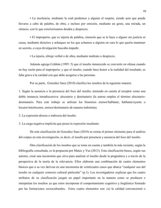 43
• La insolencia, mediante la cual perdemos a alguien el respeto, siendo acto que puede
llevarse a cabo de palabra, de obra, e incluso por omisión, mediante un gesto, una mirada, un
silencio, con lo que exteriorizamos desdén y desprecio.
• El improperio, que es injuria de palabra, sinrazón que se le hace a alguno sin justicia ni
causa, mediante dicterios y achaques en los que echamos a alguien en cara lo que quería mantener
en secreto, o cuya divulgación buscaba impedir.
• La injuria, ultraje verbal o de obra, mediante maltrato o desprecio.
Además agrega Celdrán (1995: 5) que el insulto inmerecido se convierte en ofensa cuando
no hay razón para el improperio; y que el insulto, cuando hace honor a la realidad del insultado, es
falta grave a la caridad con que debe acogerse a las personas.
Por su parte, González Sanz (2010) clasifica los insultos de la siguiente manera:
1. Según la ausencia o la presencia del foco del insulto, teniendo en cuenta al receptor como una
doble instancia intradiscursiva: alocutario y destinatario (la autora emplea el término alocutario-
destinatario. Para este trabajo se utilizan los binomios emisor/hablante, hablante/oyente o
locutor/interlocutor, emisor/destinatario de manera indistinta).
2. La expresión directa o indirecta del insulto.
3. La carga negativa implícita que posea la expresión insultante.
De esta clasificación de González Sanz (2010) se extrae el primer elemento para el análisis
del corpus en esta investigación, es decir, el insulto por presencia y ausencia del foco del insulto.
Otra clasificación de los insultos que se toma en cuenta y también la más reciente, según la
bibliografía consultada, es la propuesta por Mateo y Yus (2013). Esta clasificación busca, según sus
autores, crear una taxonomía que sirva para analizar el insulto desde la pragmática y a través de la
perspectiva de la teoría de la relevancia. Ellos elaboran una combinación de cuatro elementos
básicos que a su vez derivan en una taxonomía de veinticuatro casos que abarca “cualquier uso del
insulto en cualquier contexto cultural particular” (p.1). Los investigadores explican que los cuatro
atributos de su clasificación juegan un papel importante en la manera como se producen e
interpretan los insultos ya que estos incorporan el comportamiento cognitivo y lingüístico formado
por las limitaciones socioculturales. Estos cuatro elementos son: (a) la calidad convencional o
 