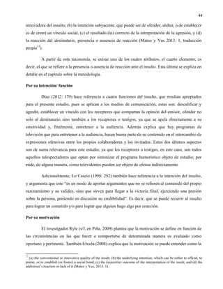 44
innovadora del insulto, (b) la intención subyacente, que puede ser de ofender, alabar, o de establecer
(o de crear) un vínculo social, (c) el resultado (in) correcto de la interpretación de la agresión, y (d)
la reacción del destinatario, presencia o ausencia de reacción (Mateo y Yus 2013: 1, traducción
propia17
).
A partir de esta taxonomía, se extrae uno de los cuatro atributos, el cuarto elemento; es
decir, el que se refiere a la presencia o ausencia de reacción ante el insulto. Esta última se explica en
detalle en el capítulo sobre la metodología.
Por su intención/ función
Díaz (2012: 179) hace referencia a cuatro funciones del insulto, que resultan apropiados
para el presente estudio, pues se aplican a los medios de comunicación, estas son: descalificar y
agredir, establecer un vínculo con los receptores que compartan la opinión del emisor, ofender no
solo al destinatario sino también a los receptores o testigos, ya que se apela directamente a su
emotividad y, finalmente, entretener a la audiencia. Además explica que hay programas de
televisión que para entretener a la audiencia, basan buena parte de su contenido en el intercambio de
expresiones ofensivas entre los propios colaboradores y los invitados. Estos dos últimos aspectos
son de suma relevancia para este estudio, ya que los receptores o testigos, en este caso, son todos
aquellos telespectadores que optan por sintonizar el programa humorístico objeto de estudio; por
ende, de alguna manera, como televidentes pueden ser objeto de ofensa indirectamente.
Adicionalmente, Lo Cascio (1998: 292) también hace referencia a la intención del insulto,
y argumenta que este “es un modo de aportar argumentos que no se refieren al contenido del propio
razonamiento y su validez, sino que sirven para llegar a la victoria final, ejerciendo una presión
sobre la persona, poniendo en discusión su credibilidad”. Es decir, que se puede recurrir al insulto
para lograr un cometido y/o para lograr que alguien hago algo por coacción.
Por su motivación
El investigador Ryle (s/f, en Piña, 2009) plantea que la motivación se define en función de
las circunstancias en las que hacer o comportarse de determinada manera es evaluado como
oportuno y pertinente. También Urcola (2008) explica que la motivación se puede entender como la
17
(a) the conventional or innovative quality of the insult; (b) the underlying intention, which can be either to offend, to
praise, or to establish (or foster) a social bond; (c) the (in)correct outcome of the interpretation of the insult; and (d) the
addressee’s reaction or lack of it (Mateo y Yus, 2013: 1).
 