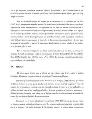 45
fuerza que impulsa a un sujeto a tomar una conducta determinada; es decir, dicho término se usa
cuando se quieren describir las fuerzas que actúan sobre (o dentro de) una persona, para iniciar y
dirigir su conducta.
Una de las clasificaciones del insulto que se encuentran, es la realizada por Da Riva
(2007:36-52), en su estudio sobre los insultos, las maldiciones, los improperios y demás expresiones
vejatorias en textos mesopotámicos; los siguientes son los tipos de insultos clasificados por la
investigadora: maldiciones básicas reforzadas por nombres de dioses, insultos basados en el aspecto
físico, insultos por defectos morales, insultos por defectos intelectuales, uso de gentilicios como
insultos, insultos a través de comparaciones con animales, insultos contra las mujeres e insultos a
partir de la profesiones. Aun cuando se trate sobre el discurso escrito, no deja de ser relevante para
la presente investigación, ya que por lo menos aporta información al escaso estudio de los insultos
en la literatura sobre el tema.
Para la presente investigación y a fin de elaborar el análisis de los datos, se emplea una
tipología de insultos ecléctica a partir de las propuestas de Colín Rodea (2003), Da Riva (2007)
Díaz (2012), González Sans (2010) y Mateo y Yus (2013). La tipología se explica en el capítulo
correspondiente a la metodología.
2.5. El humor
El último punto teórico que se aborda en este trabajo para llevar a cabo el análisis
lingüístico del discurso en un programa de televisión en Venezuela es el humor.
El escritor y humorista español Jardiel Poncela (s/f, en Márquez, 2011:24) decía que “tratar
de definir el humor es como querer pinchar una mariposa con un poste de telégrafos”. Han sido
muchos los investigadores y autores que han intentado estudiar el humor y se han dedicado a su
análisis; de igual manera han tratado de definirlo y delimitar su alcance al establecer semejanzas y
diferencias entre elementos muy afines con el humor como los son la comicidad, el sentido del
humor, la risa, el chiste, la ironía, la sátira entre otros.
En relación con el humor y lo cómico, López García (2008: 242) expresa que aunque parece
no haber un acuerdo sobre el significado de estos dos términos, ambos suelen remitir al ámbito de la
risa y la sonrisa, y se suelen distinguir de la siguiente manera: lo cómico alude a situaciones
 