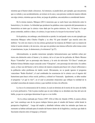 46
mientras que el humor alude a discursos. Así entonces, se puede decir, por ejemplo, que una persona
que se resbala y cae accidentalmente, un tortazo en la cara y una persona vestida de manera ridícula
son algo cómico, mientras que un chiste, un juego de palabras, una anécdota es considerado humor.
De la misma manera, Márquez (2011) menciona que se suele hacer una distinción entre lo
humorístico y lo cómico. La hilaridad que producen las palabras como expresión del pensamiento es
humorística en tanto que lo cómico viene dado por los gestos mímicos. Así, “el humor es lo que
posee contenido, análisis e ideas y lo cómico, lo que incita a la risa por la risa misma” (p.26).
En la práctica, sin embargo, esta distinción se pierde, lo cual puede verse en este ejemplo que
menciona Márquez sobre Charles Chaplin y su obra “El gran dictador” que mezcla estos dos
ámbitos: “no solo nos mueve a la risa cómica gestual por las torpezas de Hinkel o por su manera de
imitar el acento alemán y de moverse, sino que nos produce una intensa reflexión sobre temas como
el autoritarismo, la paz, la democracia y la tolerancia” (p.27).
Adicionalmente, se pueden mencionar ejemplos latinoamericanos que también echan por
tierra esta distinción entre el humor y lo cómico, tal es el caso de las películas de Mario Moreno
Reyes “Cantinflas” por su personaje más famoso, y la serie de televisión “El Chavo” creada por
Roberto Gómez Bolaños mejor conocido como “Chespirito”, otro personaje de televisión. En ambos
casos, se hace uso del humor y de lo cómico de manera conjunta para hacer reír y hacer reflexionar a
la población sobre problemas de índole social. Obviamente, no se puede ignorar el programa
venezolano “Radio Rochela”, el cual combinaba las ocurrencias de lo cómico con el ingenio del
humorismo para hacer crítica social, política y cultural en Venezuela. Igualmente, se debe resaltar
el programa “¡A qué te ríes!”, en el cual se presentan situaciones que reflejan la realidad de la
sociedad venezolana de manera cómica y que también invitan a la reflexión.
La risa es la consecuencia de lo cómico, la cual en términos de la teoría de los actos de habla
es el acto perlocutivo. Vale la pena resaltar que en este trabajo no se abordará esta fase del acto de
habla, ya que no se persigue determinar lo que es o no risible.
En la crítica realizada por Torres (1997: 436) al libro de Attardo (1994), la autora afirma
que “este constituye uno de los pocos trabajos básicos para el estudio del humor verbal desde la
perspectiva lingüística”. Luego del amplio y detallado informe sobre los métodos que hasta ese
momento se habían utilizado para el estudio del humor dentro de la lingüística, concluye que dada la
fascinante relación entre el lenguaje y el humor:
 