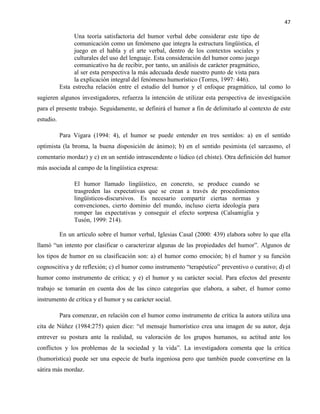 47
Una teoría satisfactoria del humor verbal debe considerar este tipo de
comunicación como un fenómeno que integra la estructura lingüística, el
juego en el habla y el arte verbal, dentro de los contextos sociales y
culturales del uso del lenguaje. Esta consideración del humor como juego
comunicativo ha de recibir, por tanto, un análisis de carácter pragmático,
al ser esta perspectiva la más adecuada desde nuestro punto de vista para
la explicación integral del fenómeno humorístico (Torres, 1997: 446).
Esta estrecha relación entre el estudio del humor y el enfoque pragmático, tal como lo
sugieren algunos investigadores, refuerza la intención de utilizar esta perspectiva de investigación
para el presente trabajo. Seguidamente, se definirá el humor a fin de delimitarlo al contexto de este
estudio.
Para Vigara (1994: 4), el humor se puede entender en tres sentidos: a) en el sentido
optimista (la broma, la buena disposición de ánimo); b) en el sentido pesimista (el sarcasmo, el
comentario mordaz) y c) en un sentido intrascendente o lúdico (el chiste). Otra definición del humor
más asociada al campo de la lingüística expresa:
El humor llamado lingüístico, en concreto, se produce cuando se
trasgreden las expectativas que se crean a través de procedimientos
lingüísticos-discursivos. Es necesario compartir ciertas normas y
convenciones, cierto dominio del mundo, incluso cierta ideología para
romper las expectativas y conseguir el efecto sorpresa (Calsamiglia y
Tusón, 1999: 214).
En un artículo sobre el humor verbal, Iglesias Casal (2000: 439) elabora sobre lo que ella
llamó “un intento por clasificar o caracterizar algunas de las propiedades del humor”. Algunos de
los tipos de humor en su clasificación son: a) el humor como emoción; b) el humor y su función
cognoscitiva y de reflexión; c) el humor como instrumento “terapéutico” preventivo o curativo; d) el
humor como instrumento de crítica; y e) el humor y su carácter social. Para efectos del presente
trabajo se tomarán en cuenta dos de las cinco categorías que elabora, a saber, el humor como
instrumento de crítica y el humor y su carácter social.
Para comenzar, en relación con el humor como instrumento de crítica la autora utiliza una
cita de Núñez (1984:275) quien dice: “el mensaje humorístico crea una imagen de su autor, deja
entrever su postura ante la realidad, su valoración de los grupos humanos, su actitud ante los
conflictos y los problemas de la sociedad y la vida”. La investigadora comenta que la crítica
(humorística) puede ser una especie de burla ingeniosa pero que también puede convertirse en la
sátira más mordaz.
 