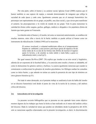 48
Por otra parte, sobre el humor y su carácter social, Iglesias Casal (2000) expresa que el
humor también es una especie de espejo, a menudo distorsionador de imágenes que refleja la
sociedad de cada época y cada zona. Igualmente comenta que en el mensaje humorístico los
personajes son representantes de un grupo, un pueblo, una clase social, y que sirven para manifestar
el carácter, las preocupaciones o la visión de mundo de ese grupo. Vale la pena mencionar la
cantidad de chistes sobre suegras, gochos, gallegos, médicos o abogados o los populares chistes de
Jaimito que tanto gustan en Venezuela.
La relación entre el humor y el insulto, tal como se mencionó anteriormente, se establece de
muchas maneras, entre ellas a través de la burla; también se puede utilizar el humor como un
instrumento de ridiculización. Celdrán (1995) así lo menciona:
El animus insultandi, o voluntad maldiciente aflora en el temperamento
hispano en ambiente y caso jocosos, para hacer gracia de alguien a fin de
reírse todos de él; es una de las formas más fértiles de mostrar el ingenio
quien lo tuviere, y de enseñar su mala índole o mala baba a quien es
radicalmente malo y cruel (p.5).
De igual manera Da Riva (2007: 29) explica que insultar es un acto social y lingüístico,
además de ser exponente de la facultad lúdica, y la conexión entre insulto y humor es indudable, tal
como lo demuestran los géneros satírico y burlesco. La autora igualmente menciona que cuando se
comenzaron a confeccionar los glosarios de insultos grecolatinos, los filólogos usaban las comedias
como su única fuente, y que además no tenían en cuenta la presencia de este tipo de términos en
otros géneros literarios (p.31).
Por todo lo antes destacado, en el presente trabajo se analizará el acto de habla del insulto
en un discurso humorístico oral desde el punto de vista de la teoría de la cortesía y del análisis
crítico del discurso.
2.6. Antecedentes de la investigación
La presente revisión bibliográfica que se presenta en este apartado tiene como objetivo
mostrar algunos de los trabajos que hasta la fecha se han realizado en el marco del análisis crítico
del discurso. Dada la variedad de temas que pueden ser abordados desde la perspectiva del ACD,
solo se mencionan aquellos relacionados con la presente investigación, es decir, la discriminación
 