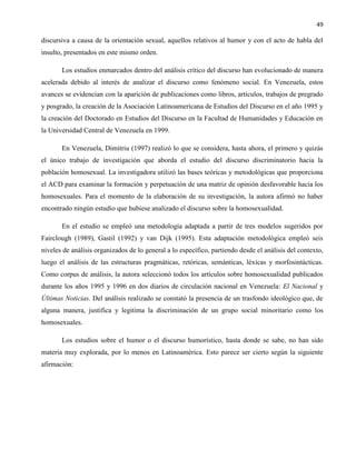 49
discursiva a causa de la orientación sexual, aquellos relativos al humor y con el acto de habla del
insulto, presentados en este mismo orden.
Los estudios enmarcados dentro del análisis crítico del discurso han evolucionado de manera
acelerada debido al interés de analizar el discurso como fenómeno social. En Venezuela, estos
avances se evidencian con la aparición de publicaciones como libros, artículos, trabajos de pregrado
y posgrado, la creación de la Asociación Latinoamericana de Estudios del Discurso en el año 1995 y
la creación del Doctorado en Estudios del Discurso en la Facultad de Humanidades y Educación en
la Universidad Central de Venezuela en 1999.
En Venezuela, Dimitriu (1997) realizó lo que se considera, hasta ahora, el primero y quizás
el único trabajo de investigación que aborda el estudio del discurso discriminatorio hacia la
población homosexual. La investigadora utilizó las bases teóricas y metodológicas que proporciona
el ACD para examinar la formación y perpetuación de una matriz de opinión desfavorable hacia los
homosexuales. Para el momento de la elaboración de su investigación, la autora afirmó no haber
encontrado ningún estudio que hubiese analizado el discurso sobre la homosexualidad.
En el estudio se empleó una metodología adaptada a partir de tres modelos sugeridos por
Fairclough (1989), Gastil (1992) y van Dijk (1995). Esta adaptación metodológica empleó seis
niveles de análisis organizados de lo general a lo específico, partiendo desde el análisis del contexto,
luego el análisis de las estructuras pragmáticas, retóricas, semánticas, léxicas y morfosintácticas.
Como corpus de análisis, la autora seleccionó todos los artículos sobre homosexualidad publicados
durante los años 1995 y 1996 en dos diarios de circulación nacional en Venezuela: El Nacional y
Últimas Noticias. Del análisis realizado se constató la presencia de un trasfondo ideológico que, de
alguna manera, justifica y legitima la discriminación de un grupo social minoritario como los
homosexuales.
Los estudios sobre el humor o el discurso humorístico, hasta donde se sabe, no han sido
materia muy explorada, por lo menos en Latinoamérica. Esto parece ser cierto según la siguiente
afirmación:
 