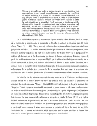 50
Un aserto aceptado por todos y que no merece la pena justificar con
prueba alguna es que, cuando un problema es importante, los científicos
se ocupan mucho de él y, cuando no, tan apenas llega a interesarles. No
hay ensayos sobre la liberación de la mujer o sobre el calentamiento
global en la Edad Media, ni abundan los tratados sobre alquimia o sobre
la predestinación en la actualidad. En el campo de la lingüística sucede
algo parecido: típico del momento presente es el enfoque pragmático y el
cognitivo, como en otro momento lo fueron el estilístico y el formalista.
Pero esta correspondencia entre el realce social de un cierto objeto de
estudio y la recaída de la atención de los investigadores sobre el mismo
se quiebra sorprendentemente en el caso del humor en la lengua española
(López García, 2008: 241).
De la revisión bibliográfica se encontraron algunos trabajos sobre el humor desde el campo
de la psicología, la antropología, la etnografía, la filosofía y hasta en la literatura, pero tal como
afirma Vivero (2011:1036), “No existen, sin embargo, descripciones del acto humorístico desde una
perspectiva discursiva”. Su trabajo analizó columnas periodísticas de tres diarios españoles y tres
franceses durante un periodo de diez años. Este análisis fue hecho dentro de la perspectiva del
análisis del discurso con el fin de comparar las formas de humor en la prensa de ambos países. A
partir del análisis comparativo la autora estableció que la diferencia más importante estriba en la
actitud enunciativa, es decir, que mientras en el contexto francés la ironía es más frecuente, en el
español lo que se encuentra más a menudo es lo que se ha definido como una enunciación sarcástica,
deformadora de la realidad por exageración de lo negativo. Por otro lado, la semejanza más
sobresaliente sería el empleo generalizado de la incoherencia insólita en ambos contextos culturales.
En relación con los estudios sobre el discurso humorístico en Venezuela se observó una
escasez similar por lo menos dentro del marco del análisis crítico del discurso; se encuentra, sin
embargo, la investigación de Alonso y Sierra (2010) sobre el discurso en la serie animada Los
Simpsons. En este trabajo se estudió el fenómeno de la autocrítica en la televisión estadounidense.
Se utilizó el análisis crítico del discurso junto con el método de Hymes adaptado por Tusón (1997),
en el cual se evidenció la presencia de autocrítica realizada por los productores del programa contra
la televisión. De igual manera, sobre el humor, se encuentra el estudio de Tovar (2010) en el cual se
hizo un análisis del programa humorístico de la televisión venezolana “Radio Rochela”. En este
trabajo se utilizó el análisis de contenido con elementos pragmáticos para estudiar el manejo político
a través del humor durante la etapa antes, durante y posterior al cierre del canal de televisión
venezolano RCTV, donde se transmitía dicho programa. Este trabajo confirmó lo mucho que
influyen los eventos políticos en la realización de programas humorísticos.
 