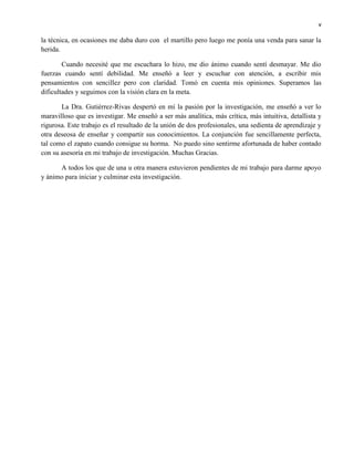 v
la técnica, en ocasiones me daba duro con el martillo pero luego me ponía una venda para sanar la
herida.
Cuando necesité que me escuchara lo hizo, me dio ánimo cuando sentí desmayar. Me dio
fuerzas cuando sentí debilidad. Me enseñó a leer y escuchar con atención, a escribir mis
pensamientos con sencillez pero con claridad. Tomó en cuenta mis opiniones. Superamos las
dificultades y seguimos con la visión clara en la meta.
La Dra. Gutiérrez-Rivas despertó en mí la pasión por la investigación, me enseñó a ver lo
maravilloso que es investigar. Me enseñó a ser más analítica, más crítica, más intuitiva, detallista y
rigurosa. Este trabajo es el resultado de la unión de dos profesionales, una sedienta de aprendizaje y
otra deseosa de enseñar y compartir sus conocimientos. La conjunción fue sencillamente perfecta,
tal como el zapato cuando consigue su horma. No puedo sino sentirme afortunada de haber contado
con su asesoría en mi trabajo de investigación. Muchas Gracias.
A todos los que de una u otra manera estuvieron pendientes de mi trabajo para darme apoyo
y ánimo para iniciar y culminar esta investigación.
 