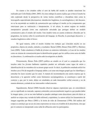 51
En cuanto a los estudios sobre el acto de habla del insulto se pueden mencionar los
realizados por Colín Rodea (2003, 2005). En estos trabajos la autora explica que si bien el insulto ha
sido explorado desde la perspectiva de varias teorías científicas y disciplinas tales como la
lexicografía especializada (diccionarios), interdicción lingüística, la sociolingüística y del discurso,
no se ha encontrado un modelo de comunicación que explique el insulto en los componentes que
intervienen para su realización e interpretación. A tal efecto, la autora sugiere un modelo
interpretativo pensado como una explicación articulada que persigue definir un modelo
comunicativo para el estudio del insulto. Este modelo toma en cuenta evidencias ofrecidas por la
pragmática, las teorías sobre la socialización del lenguaje, la filosofía, la psicología discursiva y
estudios lingüísticos sobre el léxico.
De igual manera, sobre el insulto resaltan tres trabajos que coinciden mucho en sus
propósitos, objetos de estudio, métodos y resultados: Bernal (2008), Brenes Peña (2007) y Martínez
Lara (2009). Todos estudiaron el habla de jóvenes en contextos informales y el uso de los insultos
como un sistema de comunicación para la identificación grupal, que los califica como actos de habla
no descorteses. A continuación se reseña cada investigación en detalle.
Primeramente, Brenes Peña (2007) publica un estudio en el cual se comprueba que los
insultos entre los jóvenes hablantes españoles pueden ser utilizados como signo de unión e
identificación de los miembros de su mismo grupo social. Es decir, la población estudiada utilizó los
insultos con el fin de trasgredir el lenguaje adulto y así crear una imagen grupal que los identifique y
estrechar los lazos sociales que los unen. A manera de recomendación esta autora expresa que la
descortesía y la agresión verbal, como fenómenos sociopragmáticos, se constituyen a partir del
contexto y que, por lo tanto, deben ser estudiados en cada intercambio verbal concreto y no de
manera abstracta y aislada de ese intercambio verbal concreto.
Seguidamente, Bernal (2008) buscaba observar algunas expresiones que, en concordancia
con su significado no marcado, suponen contenidos convencionalmente negativos que pueden dañar
la imagen ajena, y en su uso más habitual se pueden catalogar como descorteses; para tal efecto se
analizó un corpus muy variado de habla informal y espontánea. La autora utilizó los lineamientos de
imagen sugeridos por Bravo (2003) y la teoría de roles de Zimmerman (1998). Del análisis del
corpus se concluyó que un uso de estas expresiones no recae en el ámbito de la descortesía, sino que
por el contrario es interpretado como señal de afiliación entre los participantes.
 
