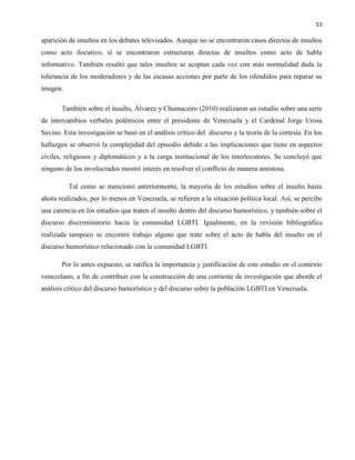 53
aparición de insultos en los debates televisados. Aunque no se encontraron casos directos de insultos
como acto ilocutivo, sí se encontraron estructuras directas de insultos como acto de habla
informativo. También resaltó que tales insultos se aceptan cada vez con más normalidad dada la
tolerancia de los moderadores y de las escasas acciones por parte de los ofendidos para reparar su
imagen.
También sobre el insulto, Álvarez y Chumaceiro (2010) realizaron un estudio sobre una serie
de intercambios verbales polémicos entre el presidente de Venezuela y el Cardenal Jorge Urosa
Savino. Esta investigación se basó en el análisis crítico del discurso y la teoría de la cortesía. En los
hallazgos se observó la complejidad del episodio debido a las implicaciones que tiene en aspectos
civiles, religiosos y diplomáticos y a la carga institucional de los interlocutores. Se concluyó que
ninguno de los involucrados mostró interés en resolver el conflicto de manera amistosa.
Tal como se mencionó anteriormente, la mayoría de los estudios sobre el insulto hasta
ahora realizados, por lo menos en Venezuela, se refieren a la situación política local. Así, se percibe
una carencia en los estudios que traten el insulto dentro del discurso humorístico, y también sobre el
discurso discriminatorio hacia la comunidad LGBTI. Igualmente, en la revisión bibliográfica
realizada tampoco se encontró trabajo alguno que trate sobre el acto de habla del insulto en el
discurso humorístico relacionado con la comunidad LGBTI.
Por lo antes expuesto, se ratifica la importancia y justificación de este estudio en el contexto
venezolano, a fin de contribuir con la construcción de una corriente de investigación que aborde el
análisis crítico del discurso humorístico y del discurso sobre la población LGBTI en Venezuela.
 