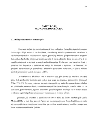 54
CAPÍTULO III
MARCO METODOLÓGICO
3.1. Descripción del marco metodológico
El presente trabajo de investigación es de tipo cualitativo. Es también descriptivo puesto
que se espera llegar a conocer las situaciones, costumbres y actitudes predominantes a través de la
descripción empírica de las actividades, objetos, procesos y personas que participan en un programa
humorístico. Se aborda, entonces, el análisis del acto de habla del insulto desde la perspectiva de los
modelos teóricos de la teoría de la cortesía y el análisis crítico del discurso, para investigar, desde el
punto de vista lingüístico, el problema del manejo del humor en el segmento “Los fabulosos” del
programa de televisión “¡A que te ríes!”, transmitido por el canal Venevisión, ya que se presume
existe discriminación hacia la población LGBTI.
La unidad básica de análisis será el enunciado que, para efectos de esta tesis, se define
como toda producción lingüística con sentido que tenga una intención comunicativa (Escandell
Vidal, 1996: 25). Se toman en cuenta los contextos cognitivo y social, los cuales sin necesidad de
ser verbalizados, orientan, sitúan y determinan su significación (Calsamiglia y Tusón, 1999: 18). Se
consideran, particularmente, aquellos enunciados que contengan un insulto ya sea de manera directa
o indirecta según la tipología seleccionada y mencionada en el marco teórico.
Igualmente, se considera la definición del acto de habla del insulto aportada por Gómez
Molina (2002), la cual dice que este “posee en su enunciación una forma lingüística, un valor
sociopragmático y un componente etnográfico que persigue agredir, atacar y humillar a una persona
en un momento determinado” (p.103).
 