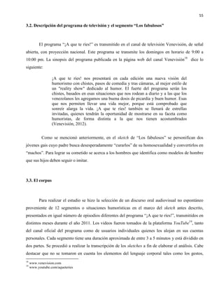 55
3.2. Descripción del programa de televisión y el segmento “Los fabulosos”
El programa “¡A que te ríes!” es transmitido en el canal de televisión Venevisión, de señal
abierta, con proyección nacional. Este programa se transmite los domingos en horario de 9:00 a
10:00 pm. La sinopsis del programa publicada en la página web del canal Venevisión18
dice lo
siguiente:
¡A que te ríes! nos presentará en cada edición una nueva visión del
humorismo con chistes, pasos de comedia y tras cámaras, al mejor estilo de
un "reality show" dedicado al humor. El fuerte del programa serán los
chistes, basados en esas situaciones que nos rodean a diario y a las que los
venezolanos les agregamos una buena dosis de picardía y buen humor. Esas
que nos permiten llevar una vida mejor, porque está comprobado que
sonreír alarga la vida. ¡A que te ríes! también se llenará de estrellas
invitadas, quienes tendrán la oportunidad de mostrarse en su faceta como
humoristas, de forma distinta a la que nos tienen acostumbrados
(Venevisión, 2012).
Como se mencionó anteriormente, en el sketch de “Los fabulosos” se personifican dos
jóvenes gais cuyo padre busca desesperadamente “curarlos” de su homosexualidad y convertirlos en
“machos”. Para lograr su cometido se acerca a los hombres que identifica como modelos de hombre
que sus hijos deben seguir o imitar.
3.3. El corpus
Para realizar el estudio se hizo la selección de un discurso oral audiovisual no espontáneo
proveniente de 12 segmentos o situaciones humorísticas en el marco del sketch antes descrito,
presentados en igual número de episodios diferentes del programa “¡A que te ríes!”, transmitidos en
distintos meses durante el año 2011. Los videos fueron tomados de la plataforma YouTube19
, tanto
del canal oficial del programa como de usuarios individuales quienes los alojan en sus cuentas
personales. Cada segmento tiene una duración aproximada de entre 3 a 5 minutos y está dividido en
dos partes. Se procedió a realizar la transcripción de los sketches a fin de elaborar el análisis. Cabe
destacar que no se tomaron en cuenta los elementos del lenguaje corporal tales como los gestos,
18
www.venevision.com
19
www.youtube.com/aqueteries
 