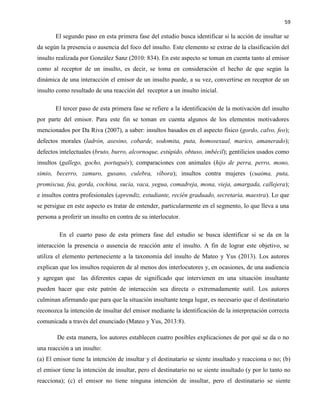 59
El segundo paso en esta primera fase del estudio busca identificar si la acción de insultar se
da según la presencia o ausencia del foco del insulto. Este elemento se extrae de la clasificación del
insulto realizada por González Sanz (2010: 834). En este aspecto se toman en cuenta tanto al emisor
como al receptor de un insulto, es decir, se toma en consideración el hecho de que según la
dinámica de una interacción el emisor de un insulto puede, a su vez, convertirse en receptor de un
insulto como resultado de una reacción del receptor a un insulto inicial.
El tercer paso de esta primera fase se refiere a la identificación de la motivación del insulto
por parte del emisor. Para este fin se toman en cuenta algunos de los elementos motivadores
mencionados por Da Riva (2007), a saber: insultos basados en el aspecto físico (gordo, calvo, feo);
defectos morales (ladrón, asesino, cobarde, sodomita, puta, homosexual, marico, amanerado);
defectos intelectuales (bruto, burro, alcornoque, estúpido, obtuso, imbécil); gentilicios usados como
insultos (gallego, gocho, portugués); comparaciones con animales (hijo de perra, perro, mono,
simio, becerro, zamuro, gusano, culebra, víbora); insultos contra mujeres (cuaima, puta,
promiscua, fea, gorda, cochina, sucia, vaca, yegua, comadreja, mona, vieja, amargada, callejera);
e insultos contra profesionales (aprendiz, estudiante, recién graduado, secretaria, maestra). Lo que
se persigue en este aspecto es tratar de entender, particularmente en el segmento, lo que lleva a una
persona a proferir un insulto en contra de su interlocutor.
En el cuarto paso de esta primera fase del estudio se busca identificar si se da en la
interacción la presencia o ausencia de reacción ante el insulto. A fin de lograr este objetivo, se
utiliza el elemento perteneciente a la taxonomía del insulto de Mateo y Yus (2013). Los autores
explican que los insultos requieren de al menos dos interlocutores y, en ocasiones, de una audiencia
y agregan que las diferentes capas de significado que intervienen en una situación insultante
pueden hacer que este patrón de interacción sea directa o extremadamente sutil. Los autores
culminan afirmando que para que la situación insultante tenga lugar, es necesario que el destinatario
reconozca la intención de insultar del emisor mediante la identificación de la interpretación correcta
comunicada a través del enunciado (Mateo y Yus, 2013:8).
De esta manera, los autores establecen cuatro posibles explicaciones de por qué se da o no
una reacción a un insulto:
(a) El emisor tiene la intención de insultar y el destinatario se siente insultado y reacciona o no; (b)
el emisor tiene la intención de insultar, pero el destinatario no se siente insultado (y por lo tanto no
reacciona); (c) el emisor no tiene ninguna intención de insultar, pero el destinatario se siente
 