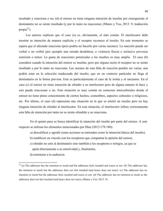60
insultado y reacciona o no; (d) el emisor no tiene ninguna intención de insultar por consiguiente el
destinatario no se siente insultado (y por lo tanto no reacciona), (Mateo y Yus, 2013: 9, traducción
propia25
).
Los autores explican que el caso (a) es, obviamente, el más común. El interlocutor debe
mostrar su intención de manera explícita y el receptor reconoce el insulto. En este momento se
espera que el afectado reaccione (pero podría no hacerlo por varias razones). La reacción puede ser
verbal o no verbal (por ejemplo una mirada desdeñosa, o violencia física) o inclusive provocar
sumisión o temor. La gama de reacciones potenciales a los insultos es muy amplia. El caso (b)
considera cuando la intención del emisor es insultar, pero por alguna razón el receptor no se siente
insultado y por lo tanto no reacciona. Las razones de esta falta de reacción pueden ser varias, una
podría estar en la selección inadecuada del insulto, que en un contexto particular no llega al
destinatario en la forma prevista. Este es particularmente el caso de la ironía y el sarcasmo. En el
caso (c) el emisor no tiene intención de ofender a su interlocutor pero de alguna manera lo hace y
este puede reaccionar o no. Esta situación es muy común en contextos interculturales donde el
emisor no tiene pleno conocimiento de ciertos hechos, costumbres, aspectos culturales o religiosos,
etc. Por último, el caso (d) representa una situación en la que se emitió un insulto pero no hay
ninguna intención de ofender al interlocutor. En esta situación, el interlocutor infiere correctamente
esta falta de intención por tanto no se siente ofendido y no reacciona.
En el quinto paso se busca identificar la intención del insulto por parte del emisor. A este
respecto se utilizan los elementos mencionados por Díaz (2012:179-180):
a) descalificar y agredir (estas acciones se entienden como la intención básica del insulto).
b) establecer un vínculo con los receptores que compartan la opinión del emisor,
c) ofender no solo al destinatario sino también a los receptores o testigos, ya que se
apela directamente a su emotividad y, finalmente,
d) entretener a la audiencia
25
(a) The addresser has the intention to insult and the addressee feels insulted and reacts or not. (b) The addresser has
the intention to insult but the addressee does not feel insulted (and hence does not react). (c) The addresser has no
intention to insult but the addressee feels insulted and reacts or not. (d) The addresser has no intention to insult so the
addressee does not feel insulted (and hence does not react), (Mateo y Yus: 2013: 9).
 